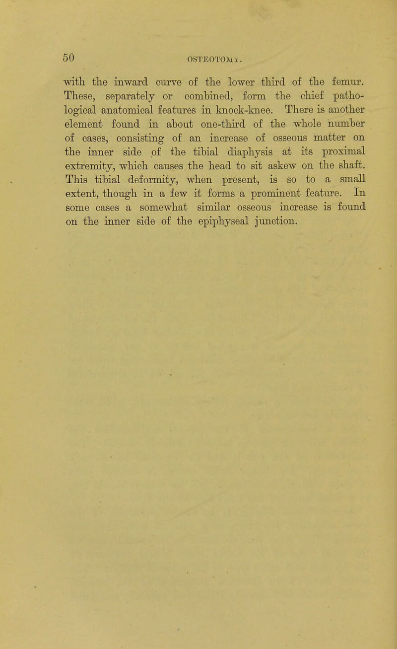 with the inward curve of the lower third of the femur. These, separately or combined, form the chief patho- logical anatomical features in knock-knee. There is another element found in about one-third of the whole number of cases, consisting of an increase of osseous matter on the inner side of the tibial diaphysis at its proximal extremity, which causes the head to sit askew on the shaft. This tibial deformity, when present, is so to a small extent, though in a few it forms a prominent feature. In some cases a somewhat similar osseous increase is found on the inner side of the epiphyseal junction.