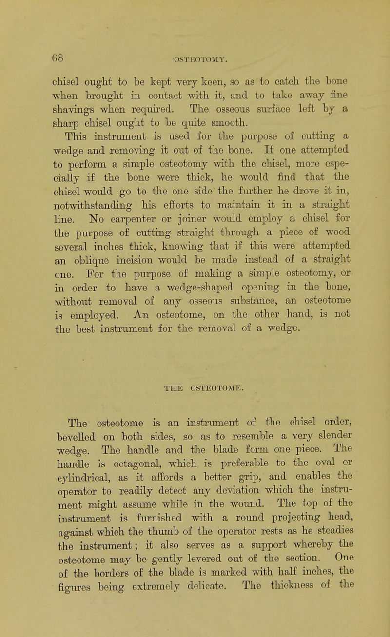 chisel ought to be kept very keen, so as to catch the bone when brought in contact with it, and to take away fine shavings when required. The osseous surface left by a sharp chisel ought to be quite smooth. This instrument is used for the purpose of cutting a wedge and removing it out of the bone. If one attempted to perform a simple osteotomy with the chisel, more espe- cially if the bone were thick, he would find that the chisel would go to the one side' the further he drove it in, notwithstanding his efforts to maintain it in a straight line. No carpenter or joiner would employ a chisel for the purpose of cutting straight through a piece of wood several inches thick, knowing that if this were attempted an oblique incision would be made instead of a straight one. For the purpose of making a simple osteotomy, or in order to have a wedge-shaped opening in the bone, without removal of any osseous substance, an osteotome is employed. An osteotome, on the other hand, is not the best instrument for the removal of a wedge. THE OSTEOTOME. The osteotome is an instrument of the chisel order, bevelled on both sides, so as to resemble a very slender wedge. The handle and the blade form one piece. The handle is octagonal, which is preferable to the oval or cylindrical, as it affords a better grip, and enables the operator to readily detect any deviation which the instru- ment might assume while in the wound. The top of the instrument is furnished with a round projecting head, against which the thumb of the operator rests as he steadies the instrument; it also serves as a support whereby the osteotome may be gently levered out of the section. One of the borders of the blade is marked with half inches, the figures being extremely delicate. The thickness of the