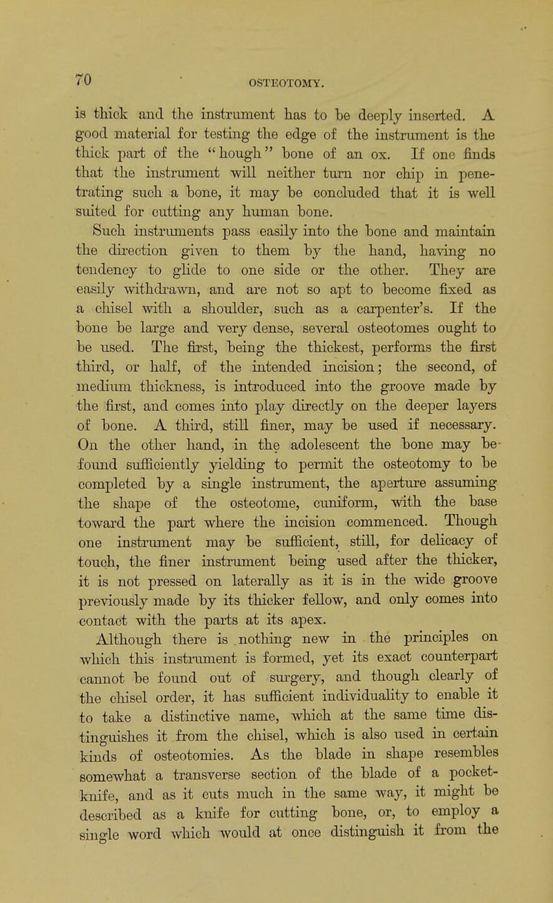 is thick and the instrument has to be deeply inserted. A good material for testing the edge of the instrument is the thick part of the hough bone of an ox. If one finds that the instrument will neither turn nor chip in pene- trating such a bone, it may be concluded that it is well suited for cutting any human bone. Such instruments pass easily into the bone and maintain the direction given to them by the hand, having no tendency to glide to one side or the other. They are easily withdrawn, and are not so apt to become fixed as a chisel with a shoulder, such as a carpenter's. If the bone be large and very dense, several osteotomes ought to be used. The first, being the thickest, performs the first third, or half, of the intended incision; the second, of medium thickness, is introduced into the groove made by the first, and comes into play directly on the deeper layers of bone. A third, still finer, may be used if necessary. On the other hand, in the adolescent the bone may be- foimd sufficiently yielding to permit the osteotomy to be completed by a single instrument, the aperture assuming the shape of the osteotome, cuniform, with the base toward the part where the incision commenced. Though one instrument may be sufficient, still, for delicacy of touch, the finer instrument being used after the thicker, it is not pressed on laterally as it is in the wide groove previously made by its thicker fellow, and only comes into contact with the parts at its apex. Although there is .nothing new in the principles on which this instrument is formed, yet its exact counterpart cannot be found out of surgery, and though clearly of the chisel order, it has sufficient individuality to enable it to take a distinctive name, which at the same time dis- tinguishes it from the chisel, which is also used in certain kinds of osteotomies. As the blade in shape resembles somewhat a transverse section of the blade of a pocket- knife, and as it cuts much in the same way, it might be described as a knife for cutting bone, or, to employ a single word which would at once distinguish it from the