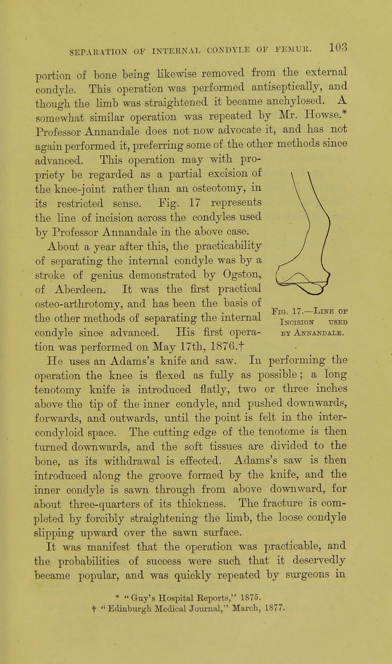 portion of bone being likewise removed from the external condyle. This operation was performed antiseptically, and though the limb was straightened it became anchylosed. A somewhat similar operation was repeated by Mr. Howse * Professor Annandale does not now advocate it, and has not again performed it, preferring some of the other methods since advanced. This operation may with pro- priety be regarded as a partial excision of the knee-joint rather than an osteotomy, in its restricted sense. Fig. 17 represents the line of incision across the condyles used by Professor Annandale in the above case. About a year after this, the practicability of separating the internal condyle was by a stroke of genius demonstrated by Ogston,, of Aberdeen. It was the first practical osteo-arthrotomy, and has been the basis of the other methods of separating the internal iNCISi0N VBEJ} condyle since advanced. His first opera- by Annandale. tion was performed on May 17th, 1876.t He uses an Adams's knife and saw. In performing the operation the knee is flexed as fully as possible; a long tenotomy knife is introduced flatly, two or three inches above the tip of the inner condyle, and pushed downwards, forwards, and outwards, until the point is felt in the inter- condyloid space. The cutting edge of the tenotome is then turned downwards, and the soft tissues are divided to the bone, as its withdrawal is effected. Adams's saw is then introduced along the groove formed by the knife, and the inner condyle is sawn through from above downward, for about three-quarters of its thickness. The fracture is com- pleted by forcibly straightening the limb, the loose condyle slipping upward over the sawn surface. It was manifest that the operation was practicable, and the probabilities of success were such that it deservedly became popular, and was quickly repeated by surgeons in * Guy's Hospital Reports, 1875. f Edinburgh Medical Joimial,'' March, 1877.
