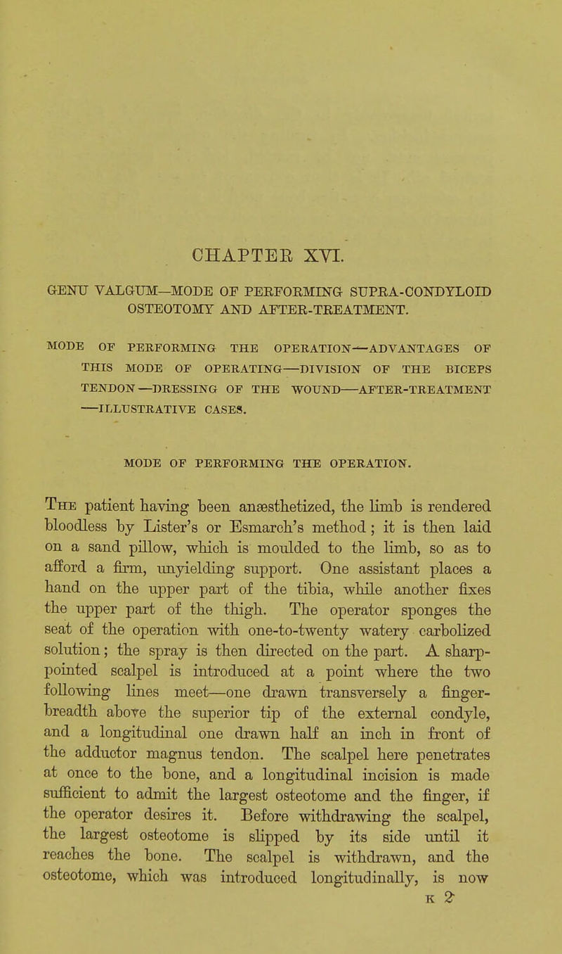 CHAPTER XVI. GENU VALGUM—MODE OF PERFORMING SUPRA-CONDYLOID OSTEOTOMY AND AFTER-TREATMENT. MODE OF PERFORMING THE OPERATION-1—ADVANTAGES OF THIS MODE OF OPERATING—DIVISION OF THE BICEPS TENDON—DRESSING OF THE WOUND AFTER-TREATMENT ILLUSTRATIVE CASES. MODE OF PERFORMING THE OPERATION. The patient having been anaesthetized, the limb is rendered bloodless by Lister's or Esmarch's method; it is then laid on a sand pillow, which is moulded to the limb, so as to afford a firm, unyielding support. One assistant places a hand on the upper part of the tibia, while another fixes the upper part of the thigh. The operator sponges the seat of the operation with one-to-twenty watery carbohzed solution; the spray is then directed on the part. A sharp- pointed scalpel is introduced at a point where the two following lines meet—one drawn transversely a finger- breadth above the superior tip of the external condyle, and a longitudinal one drawn half an inch in front of the adductor magnus tendon. The scalpel here penetrates at once to the bone, and a longitudinal incision is made sufficient to admit the largest osteotome and the finger, if the operator desires it. Before withdrawing the scalpel, the largest osteotome is slipped by its side until it reaches the bone. The scalpel is withdrawn, and the osteotome, which was introduced longitudinally, is now k 2