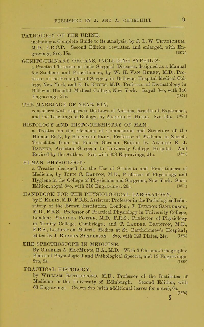 PATHOLOGY OF THE URINE, including a Complete Guide to its Analysis, by J. L. W. Thudichum, M.D., F.R.O.P. Second Edition, rewritten and enlarged, with En- gravings, 8vo, 15s. 0-877] GENITO-URINARY ORGANS, INCLUDING SYPHILIS: a Practical Treatise on their Surgical Diseases, designed as a Manual for Students and Practitioners, by W. H. Tan Buren, M.D., Pro- fessor of the Principles of Surgery in Bellevue Hospital Medical Col- lege, New York, and E. L. Ketes, M.D., Professor of Dermatology in Bellevue Hospital Medical College, New York. Royal 8vo, with 140 Engravings, 21s. 0-87*1 THE MARRIAGE OF NEAR KIN, considered with respect to the Laws of Nations, Results of Experience, and the Teachings of Biology, by Alfred H. Huth. 8vo, 14s. 0875] HISTOLOGY AND HISTO-CHEMISTRY OF MAN: a Treatise on the Elements of Composition and Structure of the Human Body, by Heinrich Frey, Professor of Medicine in Zuricb. Translated from the Fourth German Edition by Arthur E. J. Barker, Assistant-Surgeon to University College Hospital. And Revised by the Author. 8vo, with 608 Engravings, 21s. [1874] HUMAN PHYSIOLOGY: a Treatise designed for the Use of Students and Practitioners of Medicine, by John C. Dalton, M.D., Professor of Physiology and Hygiene in the College of Physicians and Surgeons, New York. Sixth Edition, royal 8vo, with 316 Engravings, 20s. [Wo] HANDBOOK FOR THE PHYSIOLOGICAL LABORATORY, by E. Klein, M.D., F.R.S., Assistant Professor in the Pathological Labo- ratory of the Brown Institution, London; J. Burdon-Sanderson, M.D., F.R.S., Professor of Practical Physiology in University College, London; Michael Foster, M.D., F.R.S., Prselector of Physiology in Trinity College, Cambridge; and T. Lauder Brunton, M.D., F.R.S., Lecturer on Materia Medica at St. Bartholomew's Hospital; edited by J. Burdon Sanderson. 8vo, with 123 Plates, 24s. 1^73] THE SPECTROSCOPE IN MEDICINE. By Charles A. MacMunn, B.A., M.D. With 3 Chromo-lithographic Plates of Physiological and Pathological Spectra, and 13 Engravings 8vo, 9s. [1380] PRACTICAL HISTOLOGY, by William Rutherford, M.D., Professor of the Institutes of Medicine in the University of Edinburgh. Second Edition, with 63 Engravings. Crown 8vo (with additional leaves for notes), 6s. [1876] §