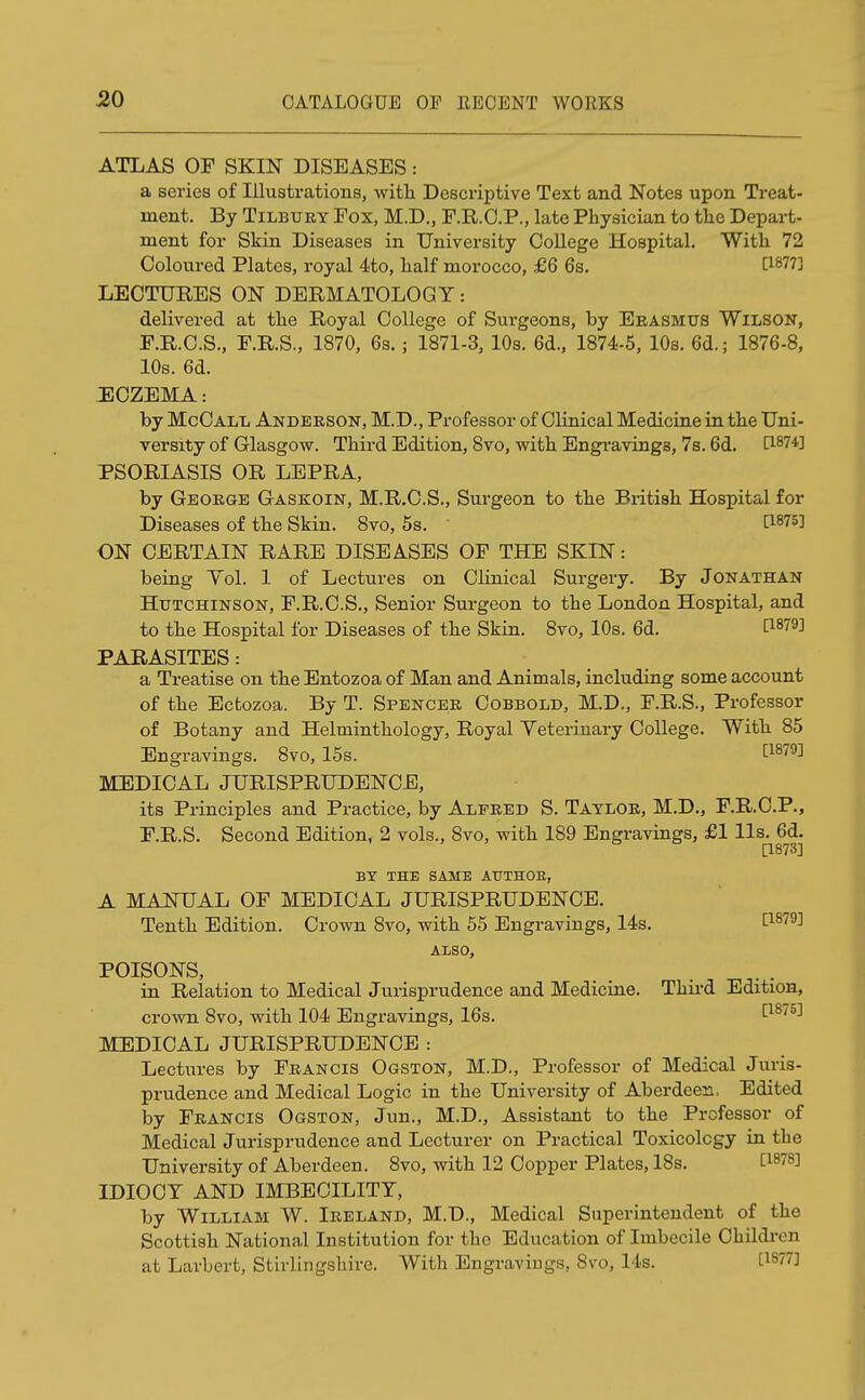 ATLAS OF SKIN DISEASES: a series of Illustrations, with Descriptive Text and Notes upon Treat- ment. By Tilbury Fox, M.D., F.R.C.P., late Physician to the Depart- ment for Skin Diseases in University College Hospital. With 72 Coloured Plates, royal 4to, half morocco, £6 6s. t1877^ LECTURES ON DERMATOLOGY: delivered at the Royal College of Surgeons, by Erasmus Wilson, F.R.C.S., F.R.S., 1870, 6s.; 1871-3, 10s. 6d., 1874-5, 10s. 6d.; 1876-8, 10s. 6d. ECZEMA: by McCall Anderson, M.D., Professor of Clinical Medicine in the Uni- versity of Glasgow. Third Edition, 8vo, with Engravings, 7s. 6d. PSORIASIS OR LEPRA, by George Gaskoin, M.R.C.S., Surgeon to the British Hospital for Diseases of the Skin. 8vo, 5s. t1875] ON CERTAIN RARE DISEASES OF THE SKIN: being Vol. 1 of Lectures on Clinical Surgery. By Jonathan Hutchinson, F.R.C.S., Senior Surgeon to the London Hospital, and to the Hospital for Diseases of the Skin. 8vo, 10s. 6d. C1879^ PARASITES: a Treatise on the Entozoa of Man and Animals, including some account of the Ectozoa. By T. Spencer Cobbold, M.D., F.R.S., Professor of Botany and Helminthology, Royal Veterinary College. With 85 Engravings. 8vo, 15s. cl879] MEDICAL JURISPRUDENCE, its Principles and Practice, by Alfred S. Taylor, M.D., F.R.C.P., F.R.S. Second Edition, 2 vols., 8vo, with 189 Engravings, £1 lis. 6d. [1873] BY THE SAME ATJTHOE, A MANUAL OF MEDICAL JURISPRUDENCE. Tenth Edition. Crown 8vo, with 55 Engravings, 14s. P879] ALSO, POISONS, in Relation to Medical Jurisprudence and Medicine. Third Edition, crown 8vo, with 104 Engravings, 16s. P875] MEDICAL JURISPRUDENCE : Lectures by Francis Ogston, M.D., Professor of Medical Juris- prudence and Medical Logic in the University of Aberdeen. Edited by Francis Ogston, Jim., M.D., Assistant to the Professor of Medical Jurisprudence and Lecturer on Practical Toxicology in the University of Aberdeen. 8vo, with 12 Copper Plates, 18s. [1878J IDIOCY AND IMBECILITY, by William W. Ireland, M.D., Medical Superintendent of the Scottish National Institution for the Education of Imbecile Children at Larbert, Stirlingshire. With Engravings, Svo, 14s. C1S77J