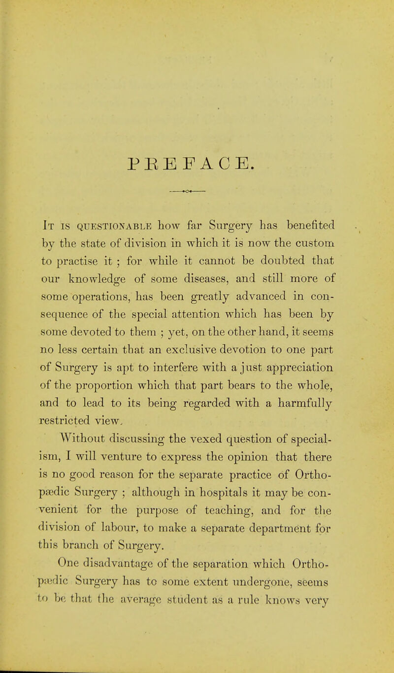 PBE FACE It IS QUESTIONABLE how far Surgery has benefited by the state of division in which it is now the custom to practise it ; for while it cannot be doubted that our knowledge of some diseases, and still more of some operations, has been greatly advanced in con- sequence of the special attention which has been by some devoted to them ; yet, on the other hand, it seems no less certain that an exclusive devotion to one part of Surgery is apt to interfere with a just appreciation of the proportion which that part bears to the whole, and to lead to its being regarded with a harmfully restricted view. Without discussing the vexed question of special- ism, I will venture to express the opinion that there is no good reason for the separate practice of Ortho- ptedic Surgery ; although in hospitals it may be con- venient for the purpose of teaching, and for the division of labour, to make a separate department for this branch of Surgery. One disadvantage of the separation which Ortho- paedic Surgery has to some extent undergone, seems to be that the average student as a rule knows very