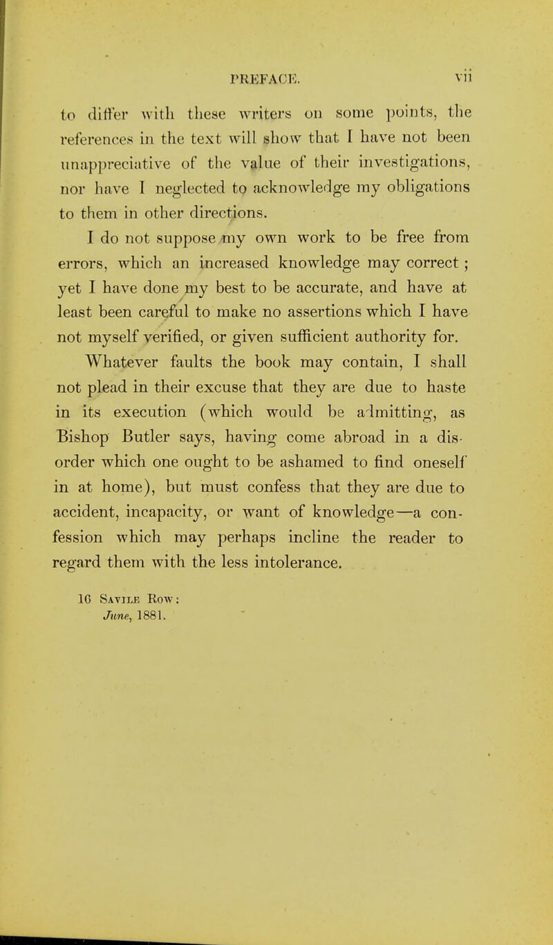 to differ with these writers on some points, tlie references in the text will show that I have not been iinappreciative of the v^lue of their investigations, nor have I neglected to acknowledge my obligations to them in other directions. I do not suppose niy own work to be free from errors, which an increased knowledge may correct; yet I have done my best to be accurate, and have at least been careful to make no assertions which I have not myself verified, or given sufficient authority for. Whatever faults the book may contain, I shall not plead in their excuse that they are due to haste in its execution (which would be admitting, as Bishop Butler says, having come abroad in a dis- order which one ought to be ashamed to find oneself in at home), but must confess that they are due to accident, incapacity, or want of knowledge—a con- fession which may perhaps incline the reader to regard them with the less intolerance. IG Savilje Row: June, 1881.