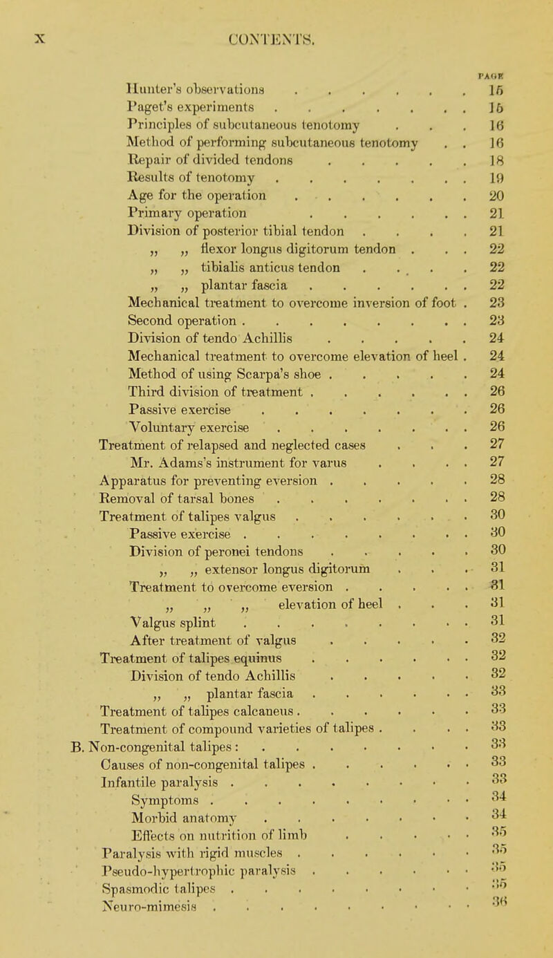 PAOK Hunler's observations 16 I'aget's experiments 16 Principles of subcutaneous tenotomy ... 16 Method of performing subcutaneous tenotomy . . 16 Repair of divided tendons 18 Results of tenotomy 19 Age for the operation 20 Primary operation . . . . . . 21 Division of posterior tibial tendon . . . .21 „ „ flexor longus digitorum tendon . . . 22 „ „ tibialis anticus tendon . . _ . ,22 „ „ plantar fascia . . . . . . 22 Mechanical treatment to overcome inversion of foot . 23 Second operation 23 Division of tendo Achillis ..... 24 Mechanical treatment to overcome elevation of heel . 24 Method of using Scarpa's shoe ..... 24 Third division of treatment 26 Passive exercise ....... 26 Voluntary exercise . . . . . . . 26 Treatment of relapsed and neglected cases ... 27 Mr. Adams's instrument for varus . . . . 27 Apparatus for preventing eversion 28 Removal of tarsal bones 28 Treatment of talipes valgus 30 Passive exercise . . . . . . . . 30 Division of peronei tendons ..... 30 „ „ extensor longus digitorum ... 31 Treatment to overcome eversion . . . 81 „ „ „ elevation of heel ... 31 Valgus splint . . . . . . . . 31 After treatment of valgus ..... 32 Treatment of talipes equinus 32 Division of tendo Achillis 32 „ „ plantar fascia 33 Treatment of talipes calcaneus ...... 33 Treatment of compound varieties of 1 alipes . . . . 33 . Non-congenital talipes 33 Causes of non-congenital talipes . . . . , . 33 Infantile paralysis 3 Symptoms 3 Morbid anatomy 3 Effects on nutrition of limb ^' Paralysis with rigid muscles ...... 3 Pseudo-liyperlrophic paralysis . Spasmodic talipes . Neuro-raimesis ....