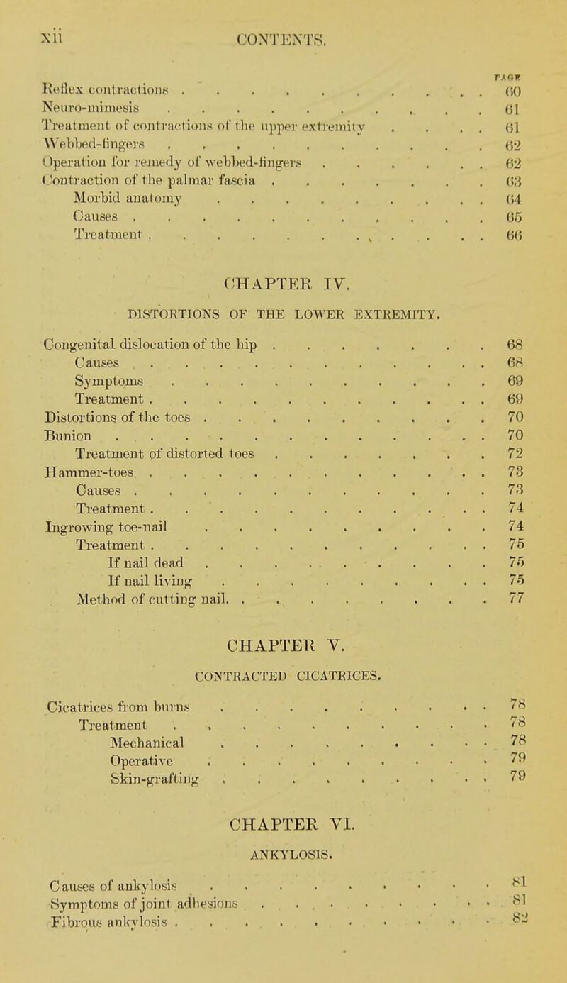r\r,K Reflex conlraclioiiti .......... (iO Neiiro-ininiesis . . . . . . . . , .61 Treatnieiil of contractions of the upper extreiiiily . . . . (51 W'ebljed-lingers (52 Operation for ]'ejnedy of Avel)l)ed-fingei-.s 62 (,'ontraction of t lie palmar fascia ....... 6.3 Morbid anatomy ......... 64 Causes 65 Treatment ^ . . . . 6(5 CHAPTER IV. DISTORTIONS OF THE LOWER EXT]{EMITY. Congenital dislocation of the liip 68 Causes 68 Symptom.? . 69 Treatment 69 Distortions of the toes 70 Bunion 70 Treatment of distorted toes 72 Hammer-toes . . . . . . . , . . . 73 Causes 73 Treatment . . ' 74 Ingrowing toe-nail 74 Treatment 7o If nail dead . . .75 If nail living 75 Method of cutting nail. . 77 CHAPTER Y. CONTRACTED CICATRICES. Cicatrices from burns 78 Treatment ^ Mechanical ... ...... 7 Operative . 7 Skin-grafting 7 CHAPTER YI. ANKYLOSIS. Causes of anlcj'losis ^ Fibrou.'j ankylosis