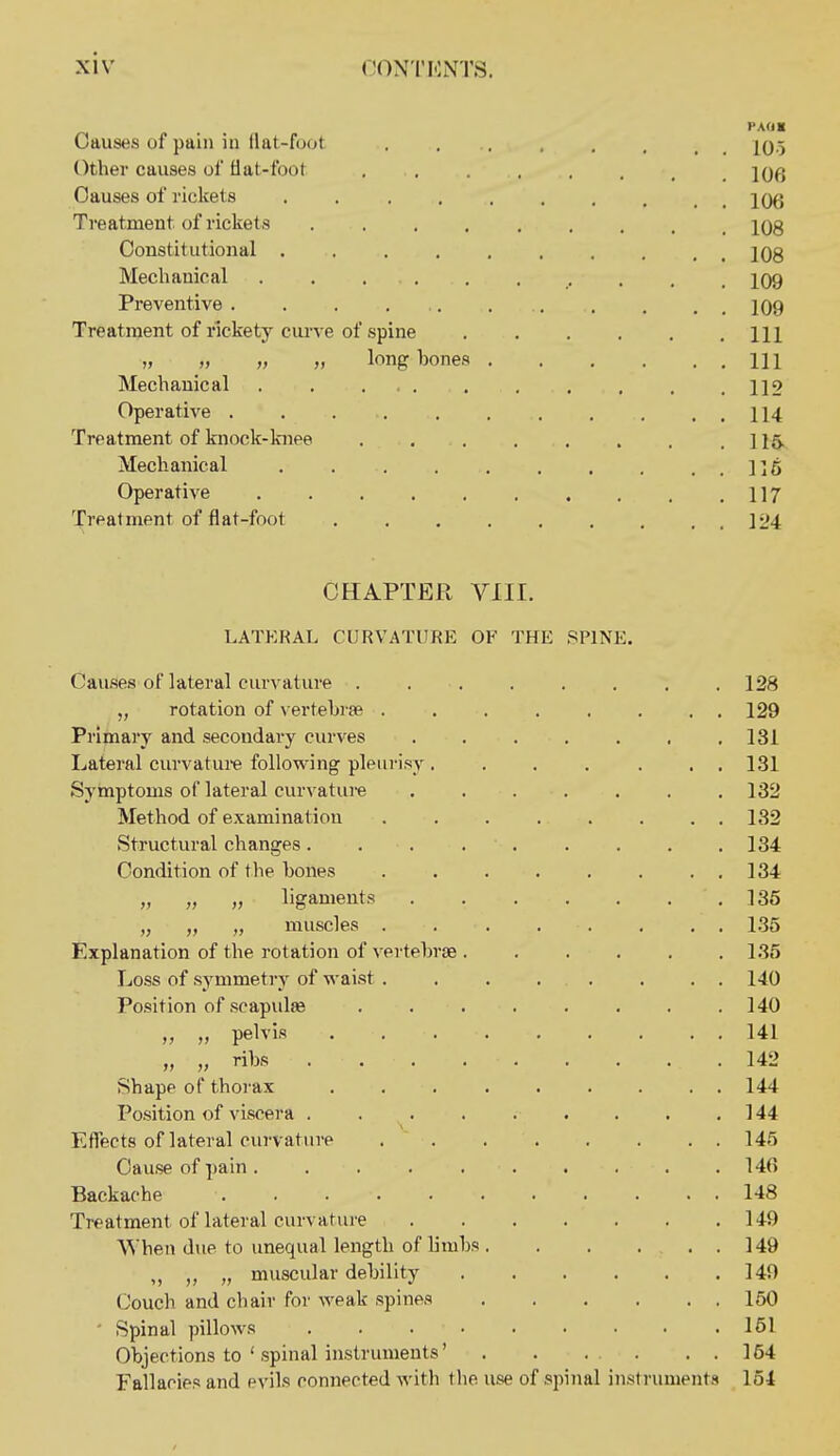 Causes of pain iu flat-foot . , 2q.j Other causes of flat-foot jq^j Causes of rickets . jqq Treatment of ricliets jQg Constitutional jOg Meclianical . 109 Preventive . . . 109 Treatment of rickety curve of spine HI „ „ „ long bones HI Mechanical 1]2 Operative . , . . . . . , . . . 114 Treatment of knock-knee .116. Mechanical ]]5 Operative 117 Treatment of flat-foot ]24 CHAPTER VIII. LATERAL CURVATURE OF THE SPINE. Causes of lateral curvature . 128 „ rotation of vertebrge . . . . , . . . 129 Primary and secondary ciu'ves . . . . . . .131 Lateral curvature following pleurisy ....... 131 Symptoms of lateral curvatui-e 132 Method of examination ........ 132 Structural changes. 134 Condition of the bones 134 „ „ „ ligaments 135 „ „ „ muscles 1.35 Explanation of the rotation of vertebrae 135 Loss of symmetry of waist . . . . . . . . 140 Position of scapulse 140 „ pelvis 141 „ Hbs 142 Shape of thoi-ax 144 Position of viscera . . . . . . . . .144 Effects of lateral curvature .  145 Cause of pain 146 Backache 148 Treatment of lateral curvature 149 When due to unequal length of limbs 149 „ „ „ muscular debility 140 Couch and chair for weak spines 150 ' Spinal pillows 161 Objections to ' spinal instruments' . . . . . . 164 Fallacies and evils connected with the use of spijial instruments 154