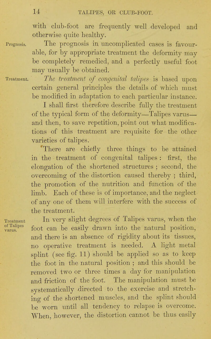 with club-foot are frequently well developed and otherwise quite healthy. Prognosis. The prognosis in uncomplicated cases is favour- able, for by appropriate treatment the deformity may be completely remedied, and a perfectly useful foot may usually be obtained. Treatment. The treatment of congenital talipes is based upon certain general principles the details of which must be modified in adaptation to each particular instance. I shall first therefore describe fully the treatment of the typical form of the deformity—Talipes varus— and then, to save repetition, point out what modifica- tions of this treatment are requisite for the other varieties of talipes. 'There are chiefly three things to be attamed in the treatment of congenital talipes : first, the elongation of the shortened structures ; second, the overcoming of the distortion caused thereby ; third, the promotion of the nutrition and function of the limb. Each of these is of importance, and the neglect of any one of thcDi will interfere with the success of the treatment. Treatment In vcry slight dcgTces of Talipes varus, when the vam?^^^ foot can be easily drawn mto the natural position, and there is an absence of rigidity about its tissues, no operative treatment is needed. A light metal splint (see fig. 11) should be applied so as to keep the foot in the natural position ; and this should be removed two or three times a day for manipulation and friction of the foot. The manipulation must be systematically directed to the exercise and stretch- ing of the shortened muscles, and the splint should be worn until all tendency to relapse is overcome. When, however, the distortion cannot be thus easily