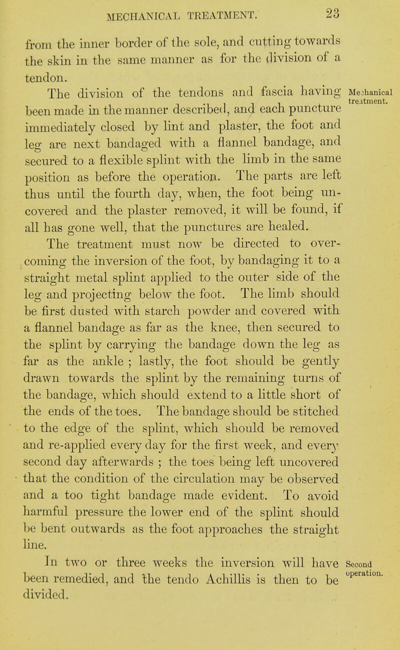 MECHANICAL TREATMENT. from the inner border of the sole, and cutting towards the skin in the same manner as for the division of a tendon. The division of the tendons and fascia having Mechanical .11 1 1 i treatment. been made in the manner described, and each puncture immediately closed by lint and plaster, the foot and leg are next bandaged with a flannel bandage, and secured to a flexible splint with the limb in the same position as before the operation. The parts are left thus until the fourth day, when, the foot being un- covered and the plaster removed, it will be found, if all has gone well, that the punctures are healed. The treatment must now be directed to over- coming the inversion of the foot, by bandaging it to a straight metal splint applied to the outer side of the leg and projecting below the foot. The limb should be first dusted with starch powder and covered with a flannel bandage as far as the knee, then secured to the splint by carrying the bandage down the leg as far as the ankle ; lastly, the foot should be gently drawn towards the splint by the remaining turns of the bandage, which should extend to a little short of the ends of the toes. The bandage should be stitched to the edge of the splint, which should be removed and re-applied every day for the first week, and every second day afterwards ; the toes being left uncovered that the condition of the circulation may be observed and a too tight bandage made evident. To avoid harmful pressure the lower end of the splint should be bent outwards as the foot approaches the straight line. In two or three weeks the inversion will have Second been remedied, and the tendo Achillis is then to be ''P^*''' divided.