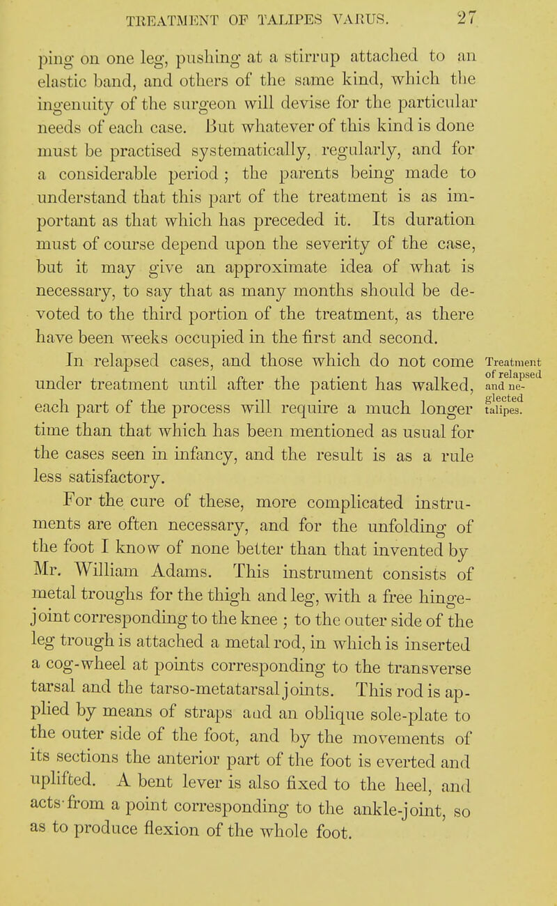 ping on one leg, pushing at a stirrup attached to an elastic band, and others of the same kind, which the ingenuity of the surgeon will devise for the particular needs of each case. But whatever of this kind is done must be practised systematically, regularly, and for a considerable period ; the parents being made to understand that this part of the treatment is as im- portant as that which has preceded it. Its duration must of course depend upon the severity of the case, but it may give an approximate idea of what is necessary, to say that as many months should be de- voted to the third portion of the treatment, as there have been weeks occupied in the first and second. In relapsed cases, and those which do not come Treatment under treatment until after the patient has walked, anrlie-'^'^ each part of the process will require a much longer tlupea'. time than that which has been mentioned as usual for the cases seen m infancy, and the result is as a rule less satisfactory. For the cure of these, more complicated instru- ments are often necessary, and for the unfolding of the foot I know of none better than that invented by Mr. William Adams. This instrument consists of metal troughs for the thigh and leg, with a free hinge- joint corresponding to the knee ; to the outer side of the leg trough is attached a metal rod, in which is inserted a cog-wheel at points corresponding to the transverse tarsal and the tarso-metatarsal joints. This rod is ap- plied by means of straps aad an oblique sole-plate to the outer side of the foot, and by the movements of its sections the anterior part of the foot is everted and uplifted. A bent lever is also fixed to the heel, and acts-from a point corresponding to the ankle-joint, so as to produce flexion of the whole foot.