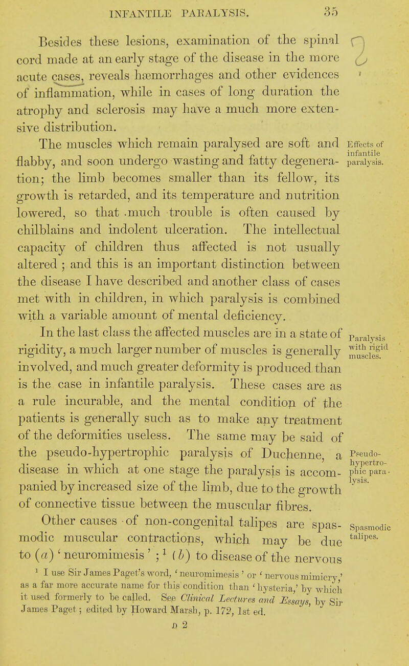 Besides these lesions, examination of the spinal n cord made at an early stage of the disease in the more acute cases, reveals ha3morrhages and other evidences ' of inflammation, while in cases of long duration the atrophy and sclerosis may have a much more exten- sive distribution. The muscles which remain paralysed are soft and Effects of flabby, and soon undergo wasting and fatty degenera- paralysis, tion; the hmb becomes smaller than its fellow, its growth is retarded, and its temperature and nutrition lowered, so that .much trouble is often caused by chilblains and indolent ulceration. The intellectual capacity of children thus affected is not usually altered ; and this is an important distinction between the disease I have described and another class of cases met with in children, in which paralysis is combined with a variable amount of mental deficiency. In the last class the affected muscles are in a state of Paiaiysis rigidity, a much larger number of muscles is generally muscief involved, and much greater deformity is produced than is the case in infantile paralysis. These cases are as a rule incurable, and the mental conditiop of the patients is generally such as to make any treatment of the deformities useless. The same may be said of the pseudo-hypertrophic paralysis of Ducjienne, a Pseudo- disease m which at one stage the paralysis is accom- pinc^pani- panied by mcreased size of the limb, due to the growth of connective tissue betweep. the muscular fibres. Other causes of non-congenital talipes are spas- spasmodic modic muscular contractions, which mav be due to {a) ' neuromimesis ' ; M to disease of the nervous 1 I use Sir James Pagel's word, ' neurornimesis ' or ' nervous mimici7 ' as a far more accurate name for this condition tlian 'hysteria,' Ly which it used formerly to he called. Sep Clinical Lectures and Essays, hy Sir James Paget; edited hy Howard Marsh, p. 172, lat ed. ' D 2