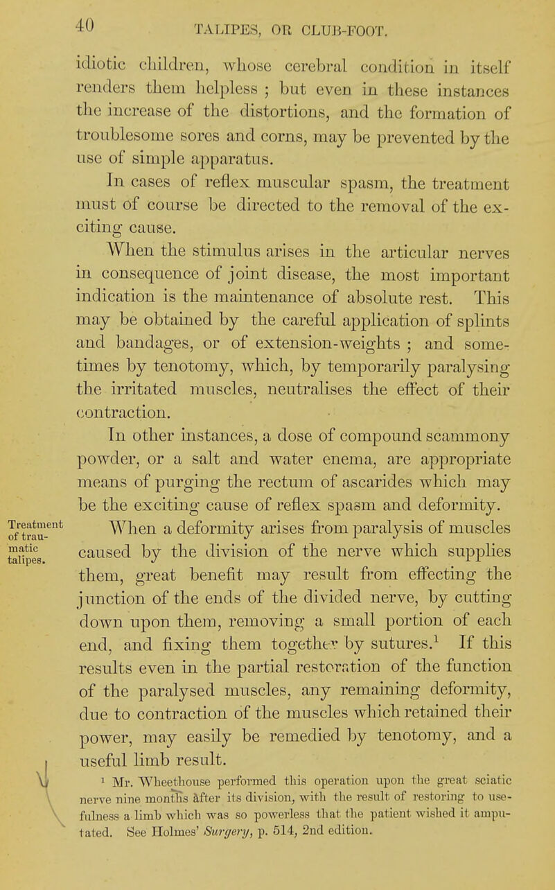 idiotic cliildren, Avliose cerebral condition in itself renders tliem helpless ; but even in these instances the increase of the distortions, and the formation of troublesome sores and corns, may be prevented by the use of simple apparatus. In cases of reflex muscular spasm, the treatment must of course be directed to the removal of the ex- citing cause. When the stimulus arises in the articular nerves in consequence of joint disease, the most important indication is the maintenance of absolute rest. This may be obtained by the careful application of splints and bandages, or of extension-weights ; and some- times by tenotomy, which, by temporarily paralysing the irritated muscles, neutralises the effect of their (iontraction. In other instances, a dose of compound scammony powder, or a salt and water enema, are a23propriate means of purging the rectum of ascarides which may be the exciting cause of reflex spasm and deformity. When a deformity arises from paralysis of muscles caused by the division of the nerve which supphes them, great benefit may result from eff'ecting the junction of the ends of the divided nerve, by cutting- down upon them, removing a small portion of each end, and fixing them together by sutures.^ If this results even in the partial restoration of the function of the paralysed muscles, any remaining deformity, due to contraction of the muscles which retained their power, may easily be remedied by tenotomy, and a useful limb result. 1 Mr. VVheethouse performed this operation upon the great sciatic nerve nine montlis hher its division, witli the result of restoring to use- fulness a limb which was so powerless that the patient wished it ampu- tated. See Holmes' Surgery, p. 614, 2nd edition.