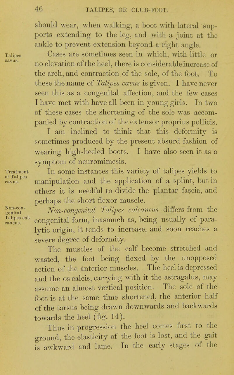 Talipes cavus. Treatment of Talipes cavus. Non-con- Seiiital Talipes cal- caneus. should wear, when walking, a Loot with lateral sup- ports extending to the leg, and with a joint at the ankle to prevent extension beyond a right angle. Cases are sometimes seen in which, with little or no elevation of the heel, there is considerable increase of the arch, and contraction of the sole, of the foot. To these the name of Talipes cavus is given. I have never seen this as a congenital affection, and the few cases I have met with have all been in young girls. In two of these cases the shortening of the sole was accom- panied by contraction of the extensor proprius pollicis. I am inclined to thmk that this deformity is sometimes produced by the present absurd fashion of wearing high-heeled boots. I have also seen it as a symptom of neuromimesis. In some instances this variety of talipes yields to manipulation and the application of a splint, but in others it is needful to divide the plantar fascia, and perhaps the short flexor muscle. Non-congenital Talipes calcaneus differs from the congenital form, inasmuch as, being usually of para- lytic origin, it tends to increase, and soon reaches a severe degree of deformity. The muscles of the calf become stretched and wasted, the foot being flexed by the unopposed action of the anterior muscles. The heel is depressed and the os calcis, carrying with it the astragalus, may assume an almost vertical position. The sole of the foot is at the same time shortened, the anterior half of the tarsus being drawn downwards and backwards towards the heel (fig. 14). Thus in progression the heel comes first to the o-round, the elasticity of the foot is lost, and the gait is awkward and lame. In the early stages of the