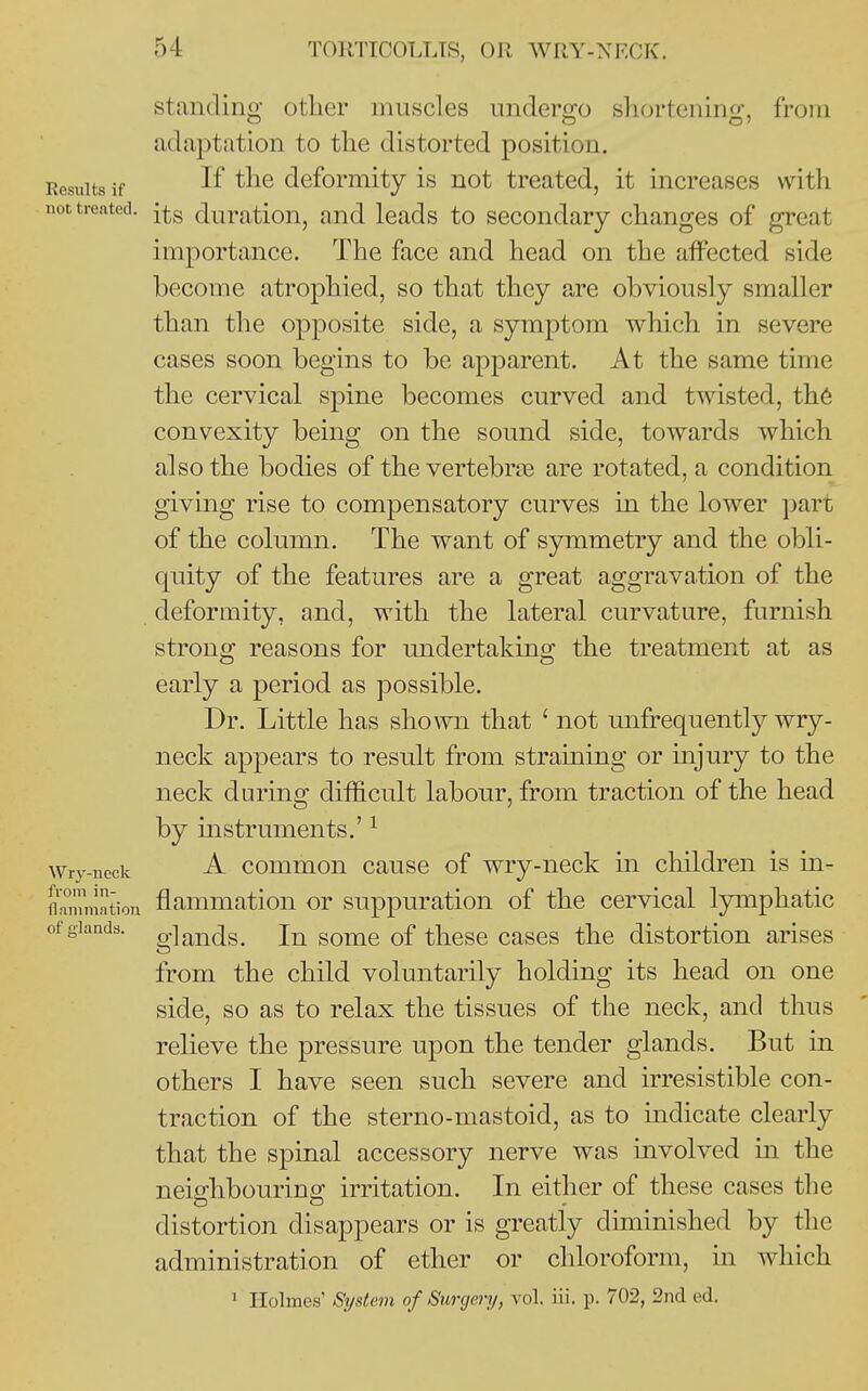 standing other muscles undergo shortening, from adaptation to the distorted position. Kcsuits if If deformity is not treated, it increases with not treated, j^g Juration, and leads to secondary changes of great importance. The face and head on the affected side become atrophied, so that they are obviously smaller than the opposite side, a symptom which in severe cases soon begins to be apparent. At the same time the cervical spine becomes curved and twisted, th6 convexity being on the sound side, towards which also the bodies of the vertebrae are rotated, a condition giving rise to compensatory curves in the lower part of the column. The want of symmetry and the obli- quity of the features are a great aggravation of the deformity, and, with the lateral curvature, furnish strong reasons for undertaking the treatment at as early a period as possible. Dr. Little has shown that ' not unfrequently wry- neck appears to result from straming or injury to the neck during difficult labour, from traction of the head by instruments.' ^ Wry-neck A commou causc of wry-neck in children is in- flnmmation flammatiou or suppuration of the cervical lymphatic of glands. g]ai-^(jg_ In some of these cases the distortion arises from the child voluntarily holding its head on one side, so as to relax the tissues of the neck, and thus relieve the pressure upon the tender glands. But in others I have seen such severe and irresistible con- traction of the sterno-mastoid, as to indicate clearly that the spinal accessory nerve was involved in the neisrhbourinp; irritation. In either of these cases the distortion disappears or is greatly diminished by the administration of ether or chloroform, in which 1 Holmes' System of Surgery, vol. iii. p. 702, 2nd ed.
