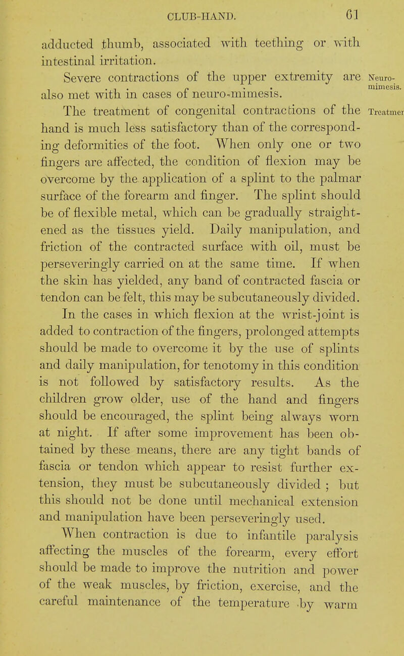 CLUB-HAND. Gl adducted .tluimb, associcated with teething or with intestinal irritation. Severe contractions of the upper extremity are Neuro- - . 1 . p • • mimesis. also met with m cases ot nem^o^mimesis. The treatment of congenital contractions of the Trcatmer hand is much less satisfactory than of the correspond- ing deformities of the foot. When only one or two fingers are affected, the condition of flexion may be overcome by the application of a splint to the palmar surface of the forearm and finger. The splint should be of flexible metal, which can be gradually straight- ened as the tissues yield. Daily manipulation, and friction of the contracted surface with oil, must be perseveringly carried on at the same time. If when the skm has yielded, any band of contracted fascia or tendon can be felt, this may be subcutaneously divided. In the cases in which flexion at the wrist-joint is added to contraction of the fingers, prolonged attempts should be made to overcome it by the use of splints and daily manipulation, for tenotomy in this condition is not followed by satisfactory results. As the children grow older, use of the hand and fingers should be encouraged, the splmt being always worn at night. If after some improvement has been ob- tained by these means, there are any tight bands of fascia or tendon which appear to resist further ex- tension, they must be subcutaneously divided ; but this should not be done until mechanical extension and manipulation have been perseveringly used. When contraction is due to infantile paralysis affecting the muscles of the forearm, every effort should be made to improve the nutrition and power of the weak muscles, by friction, exercise, and the careful mamtenance of the temperature by warm