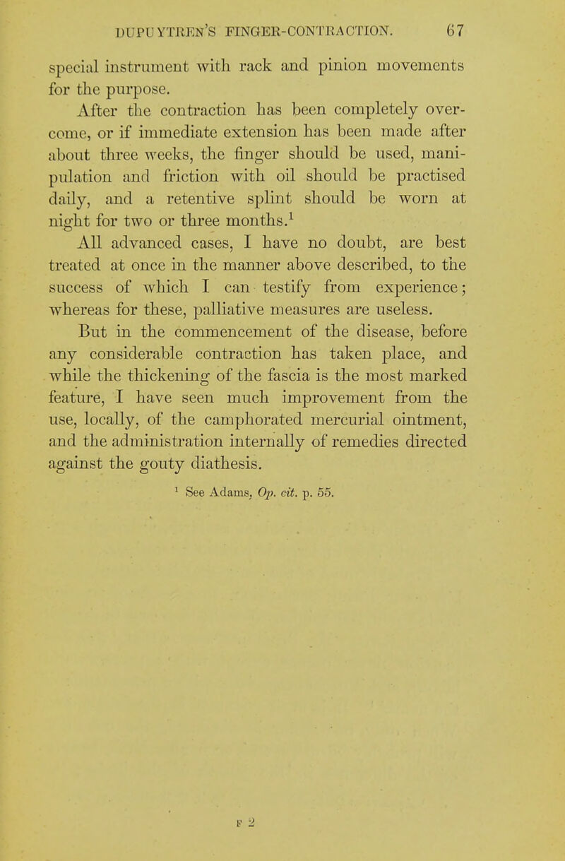 special instrument with rack and pinion movements for the purpose. After the contraction has been completely over- come, or if immediate extension has been made after about three weeks, the finger should be used, mani- pulation and friction with oil should be practised daily, and a retentive splint should be worn at night for two or three months.^ All advanced cases, I have no doubt, are best treated at once in the manner above described, to the success of which I can testify from experience; whereas for these, palliative measures are useless. But in the commencement of the disease, before any considerable contraction has taken place, and while the thickening of the fascia is the most marked feature, I have seen much improvement from the use, locally, of the camphorated mercurial ointment, and the administration internally of remedies directed against the gouty diathesis. ^ See Adams, Op. cit. p. 55. t 2