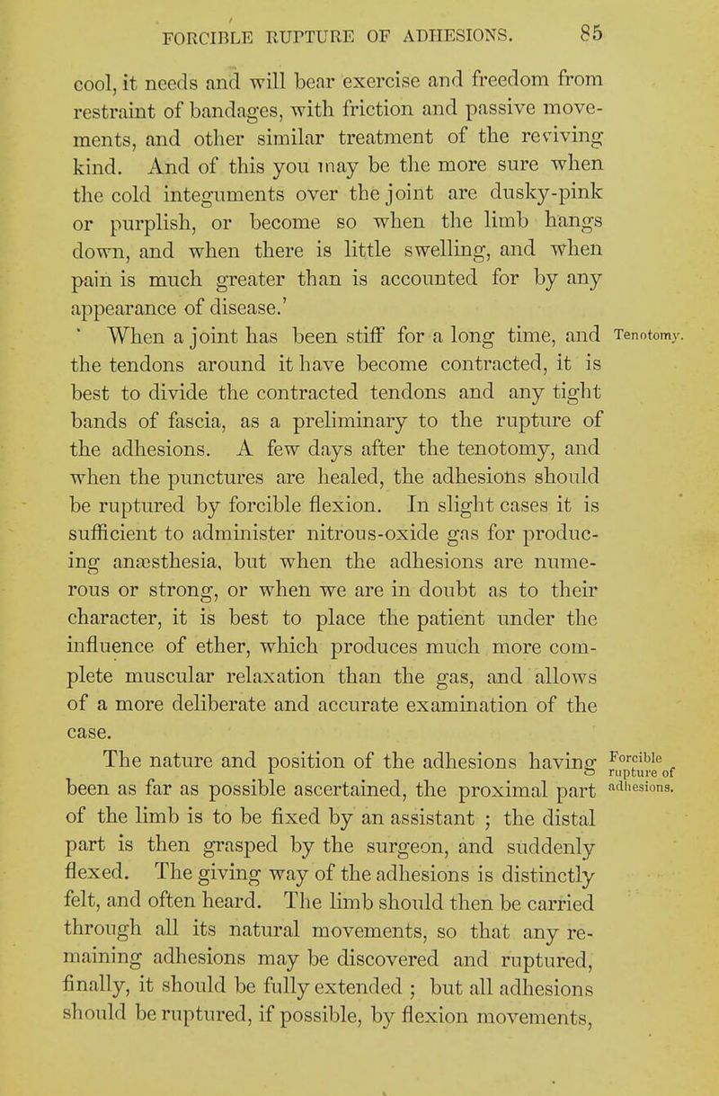 cool, it needs and will bear exercise and freedom from restraint of bandages, with friction and passive move- ments, and other similar treatment of the reviving kind. And of this you may be the more sure when the cold integuments over the joint are dusky-pink or purplish, or become so when the limb hangs down, and when there is little swelling, and when pain is much greater than is accounted for by any appearance of disease.' ■ When a joint has been stiff for a long time, and Tenotomy, the tendons around it have become contracted, it is best to divide the contracted tendons and any tight bands of fascia, as a preliminary to the rupture of the adhesions. A few days after the tenotomy, and when the punctures are healed, the adhesions should be ruptured by forcible flexion. In slight cases it is sufficient to administer nitrous-oxide gas for produc- ing anaesthesia, but when the adhesions are nume- rous or strong, or when we are in doubt as to their character, it is best to place the patient under the influence of ether, which produces much more com- plete muscular relaxation than the gas, and allows of a more deliberate and accurate examination of the case. The nature and position of the adhesions having ^'<»-fibie O rupture of been as far as possible ascertained, the proximal part ^^^I'esiois- of the limb is to be fixed by an assistant ; the distal part is then grasped by the surgeon, and suddenly flexed. The giving way of the adhesions is distinctly felt, and often heard. The limb should then be carried through all its natural movements, so that any re- maining adhesions may be discovered and ruptured, finally, it should be fully extended ; but all adhesions should be ruptured, if possible, by flexion movements,