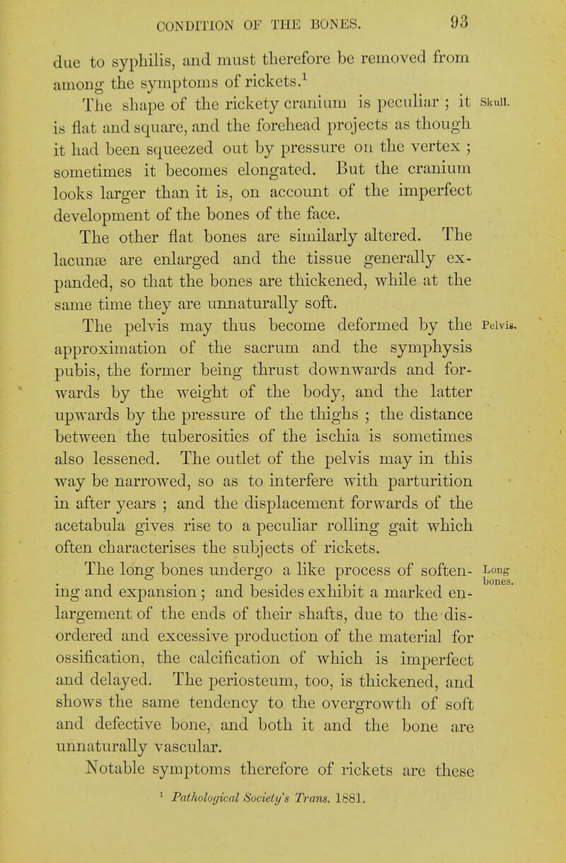 due to syphilis, and must therefore be removed from among the symptoms of rickets.^ The shape of the rickety cranium is peculiar ; it skuii. is fiat and square, and the forehead projects as though it had been squeezed out by pressure on the vertex ; sometimes it becomes elongated. But the cranium looks larger than it is, on account of the imperfect development of the bones of the face. The other flat bones are similarly altered. The lacunjB are enlarged and the tissue generally ex- panded, so that the bones are thickened, while at the same time they are unnaturally soft. The pelvis may thus become deformed by the Pelvis, approximation of the sacrum and the symphysis pubis, the former being thrust downwards and for- wards by the weight of the body, and the latter upwards by the pressure of the thighs ; the distance between the tuberosities of the ischia is sometimes also lessened. The outlet of the pelvis may in this way be narrowed, so as to interfere with parturition in after years ; and the displacement forwards of the acetabula gives rise to a peculiar rolling gait which often characterises the subjects of rickets. The long bones undergo a like process of soften- Long ing and expansion ; and besides exhibit a marked en- largement of the ends of their shafts, due to the dis- ordered and excessive production of the material for ossification, the calcification of which is imperfect and delayed. The periosteum, too, is thickened, and shows the same tendency to the overgrowth of soft and defective bone, and both it and the bone are unnaturally vascular. Notable symptoms therefore of rickets are these * Pathological Society's Tram. 1881.