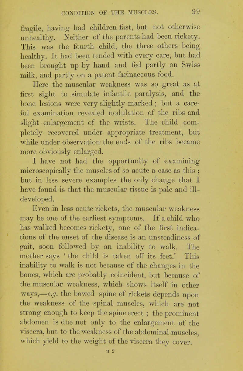 fragile, having had children fast, but not otherwise unhealthy. Neither of the parents had been rickety. This was the fourth child, the three others being healthy. It had been tended with every care, but had been brought up by hand and fed partly on Swiss milk, and partly on a patent farinaceous food. Here the muscular weakness was so great as at first sight to simulate infantile paralysis, and the bone lesions were very slightly marked • but a care- ful examination revealed nodulation of the ribs and slight enlargement of the wrists. The child com- pletely recovered under appropriate treatment, but while under observation the ends of the ribs became more obviously enlarged. I have not had the opportunity of examining microscopically the muscles of so acute a case as this ; but in less severe examples the only change that I have found is that the muscular tissue is pale and ill- developed. Even m less acute rickets, the muscular weakness may be one of the earliest symptoms. If a child who has walked becomes rickety, one of the first indica- tions of the onset of the disease is an unsteadiness of gait, soon followed by an inability to walk. The mother says ' the child is taken off its feet.' This inability to walk is not because of the changes in the bones, which are probably coincident, but because of the muscular weakness, which shows itself in other ways,—e.g. the bowed spine of rickets depends upon the weakness of the spinal muscles, which are not strong enough to keep the spine evect ; the prominent abdomen is due not only to the enlargement of the viscera, but to the weakness of the abdominal muscles, which yield to the weight of the viscera they cover. n 2
