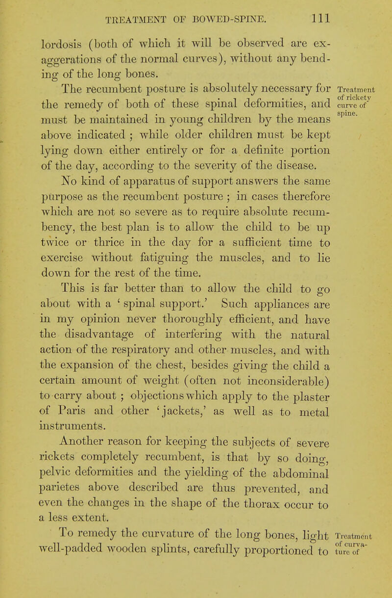 lordosis (both of which it will be observed are ex- aggerations of the normal curves), without any bend- ing of the long bones. The recumbent posture is absolutely necessary for Treatment the remedy of both of these spinal deformities, and curve of must be maintained in young children hy the means above indicated ; while older children must be kept lying down either entirely or for a definite portion of the day, according to the severity of the disease. No kind of apparatus of support answers the same purpose as the recumbent posture ; in cases therefore which are not so severe as to require absolute recum- bency, the best plan is to allow the child to be up twice or thrice in the day for a sufficient time to exercise without fatiguing the muscles, and to lie down for the rest of the time. This is far better than to allow the child to go about with a ' spinal supiDort.' Such appliances are in my opinion never thoroughly efficient, and have the disadvantage of interfering with the natural action of the respiratory and other muscles, and with the expansion of the chest, besides giving the child a certain amount of weight (often not inconsiderable) to carry about ; objections which apply to the plaster of Paris and other 'jackets,' as well as to metal instruments. Another reason for keeping the subjects of severe rickets completely recumbent, is that by so doing, pelvic deformities and the yielding of the abdominal parietes above described are thus prevented, and even the changes in the shape of the thorax occur to a less extent. To remedy the curvature of the long bones, light Trentmont well-padded wooden splints, carefully proportioned to t^re of'