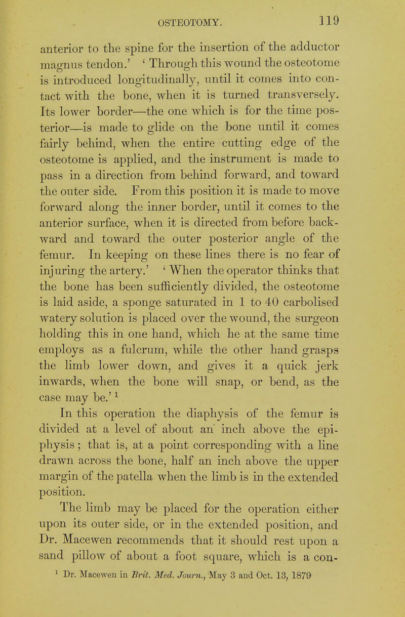 anterior to the spine for the insertion of the adductor magnus tendon.' ' Through this wound the osteotome is introduced longitudinally, until it comes into con- tact with the bone, when it is turned transversely. Its lower border—the one which is for the time pos- terior—is made to glide on the bone until it comes fairly behmd, when the entire cutting edge of the osteotome is applied, and the instrument is made to pass in a direction from behind forward, and toward the outer side. From this position it is made to move forward along the inner border, until it comes to the anterior surface, when it is directed from before back- ward and toward the outer posterior angle of the femur. In keeping on these lines there is no fear of injuring the artery.' ' When the operator thinks that the bone has been sufficiently divided, the osteotome is laid aside, a sponge saturated in 1 to 40 carbolised watery solution is placed over the wound, the surgeon holding this in one hand, which he at the same time employs as a fulcrum, while the other hand grasps the limb lower down, and gives it a quick jerk inwards, when the bone will snap, or bend, as the case may be.' ^ In this operation the diaphysis of the femur is divided at a level of about an inch above the epi- physis ; that is, at a point corresponding with a hne drawn across the bone, half an inch above the upper margin of the patella when the limb is in the extended position. The limb may be placed for the operation either upon its outer side, or in the extended position, and Dr. Macewen recommends that it should rest upon a sand pillow of about a foot square, which is a con- ^ Dr. Macewen in Brit. Med. Journ., May 3 and Oct. 13, 1879