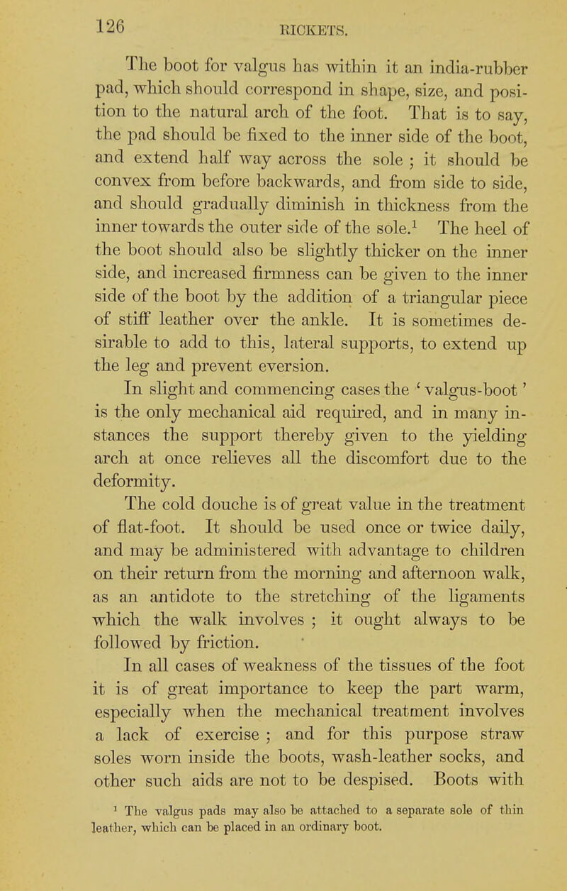 The boot for valgus has within it an india-rubber pad, which should correspond in shape, size, and posi- tion to the natural arch of the foot. That is to say, the pad should be fixed to the inner side of the boot, and extend half way across the sole ; it should be convex from before backwards, and from side to side, and should gradually diminish in thickness from the inner towards the outer side of the sole.^ The heel of the boot should also be slightly thicker on the inner side, and increased firmness can be given to the inner side of the boot by the addition of a triangular piece of stiff leather over the ankle. It is sometimes de- sirable to add to this, lateral supports, to extend up the leg and prevent eversion. In slight and commencing cases the ' valgus-boot' is the only mechanical aid required, and in many in- stances the support thereby given to the 3delding arch at once relieves all the discomfort due to the deformity. The cold douche is of great value in the treatment of flat-foot. It should be used once or twice daily, and may be administered with advantage to children on their return from the morning and afternoon walk, as an antidote to the stretching of the ligaments which the walk involves ; it ought always to be followed by friction. In all cases of weakness of the tissues of the foot it is of great importance to keep the part warm, especially when the mechanical treatment involves a lack of exercise ; and for this purpose straw soles worn inside the boots, wash-leather socks, and other such aids are not to be despised. Boots with ' The valgus pads may also be attachecl to a separate sole of thin leather, which can be placed in an ordinary boot.