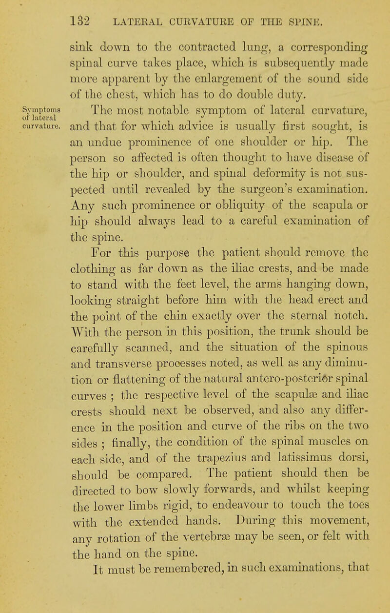 sink down to the contracted lung, a corresponding spinal curve takes place, which is subsequently made more apparent by the enlargement of the sound side of the chest, which has to do double duty. Symptoms Tlic most notablc symptom of lateral curvature, of lateral . y . . curvature, and that for which advice is usually first sought, is an undue prominence of one shoulder or hip. The person so affected is often thought to have disease of the hip or shoulder, and spinal deformity is not sus- pected until revealed by the surgeon's examination. Any such prominence or obliquity of the scapula or hip should always lead to a carefal examination of the spine. For this purpose the patient should remove the clothing as far down as the iliac crests, and be made to stand with the feet level, the arms hanging down, looking straight before him with the head erect and the point of the chin exactly over the sternal notch. With the person m this position, the trunk should be carefully scanned, and the situation of the sj)inous and transverse processes noted, as well as any diminu- tion or flattening of the natural antero-posteridr spinal curves ; the respective level of the scapula and iliac crests should next be observed, and also any differ- ence in the position and curve of the ribs on the two sides ; finally, the condition of the spinal muscles on each side, and of the trapezius and latissimus dorsi, should be compared. The patient should then be directed to bow slowly forwards, and whilst keeping the lower limbs rigid, to endeavour to touch the toes with the extended hands. During this movement, any rotation of the vertebra3 may be seen, or felt with the hand on the spine. It must be remembered, in such examinations, that