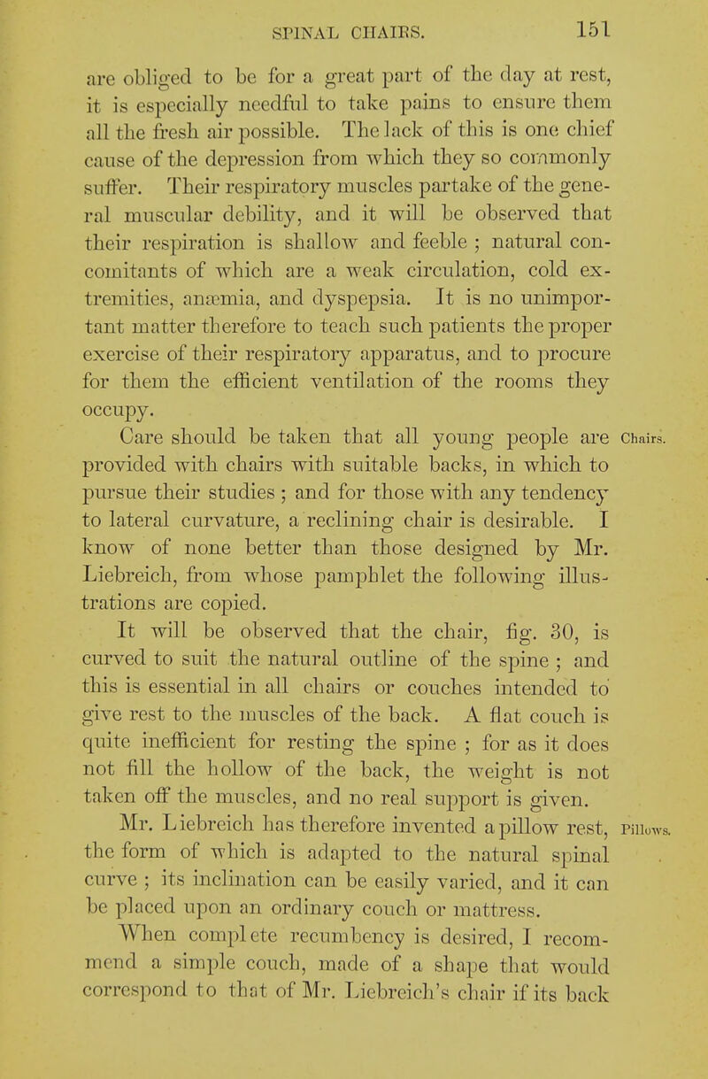 are obliged to be for a great part of the day at rest, it is especially needful to take pains to ensure them all the fresh air possible. The lack of this is one chief cause of the depression from which they so commonly suffer. Their respiratory muscles partake of the gene- ral muscular debility, and it will be observed that their respiration is shallow and feeble ; natural con- comitants of which are a weak circulation, cold ex- tremities, an£Gmia, and dyspepsia. It is no unimpor- tant matter therefore to teach such patients the proper exercise of their respiratory apparatus, and to procure for them the efficient ventilation of the rooms they occupy. Care should be taken that all young people are Chairs, provided with chairs with suitable backs, in which to pursue their studies ; and for those with any tendency to lateral curvature, a reclining chair is desirable. I know of none better than those designed by Mr. Liebreich, from whose pamphlet the following illus- trations are copied. It will be observed that the chair, fig. 30, is curved to suit the natural outline of the spine ; and this is essential in all chairs or couches intended to give rest to the muscles of the back. A flat couch is quite inefficient for resting the spine ; for as it does not fill the hollow of the back, the weight is not taken off the muscles, and no real support is given. Mr. Liebreich has therefore invented a pillow rest, Piiiows. the form of which is adapted to the natural spinal curve ; its inclination can be easily varied, and it can be placed upon an ordinary couch or mattress. When complete recumbency is desired, I recom- mend a simple couch, made of a shape that would correspond to that of Mr. Liebreich's chair if its back