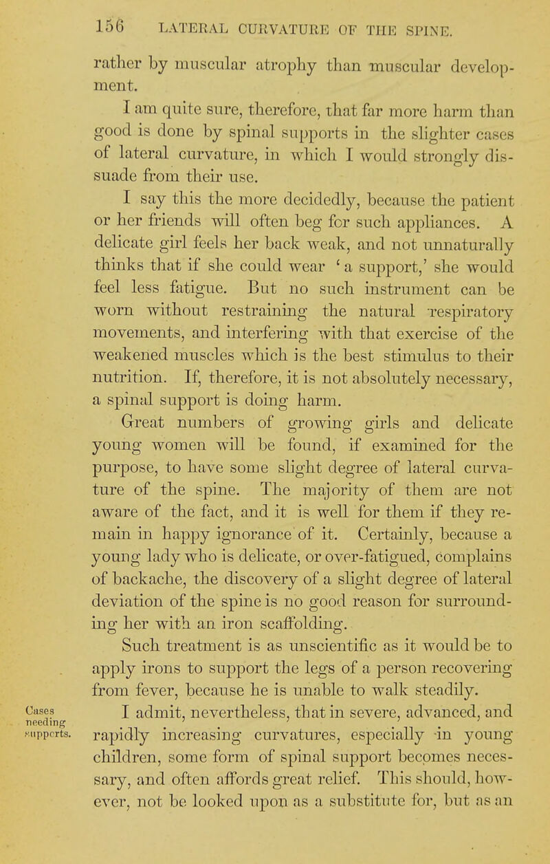 rather by muscular atrophy than muscular develop- ment. I am quite sure, therefore, that far more harm than good is done by spinal supports in the slighter cases of lateral curvature, in which I would strongly dis- suade from their use. I say this the more decidedly, because the patient or her friends will often beg for such appliances. A delicate girl feels her back weak, and not unnaturally thinks that if she could wear ' a support,' she would feel less fatigue. But no such instrument can be worn without restraining the natural respiratory movements, and interfering with that exercise of the weakened muscles which is the best stimulus to their nutrition. If, therefore, it is not absolutely necessary, a spinal support is doing harm. Great numbers of growing girls and delicate young women will be found, if examined for the purpose, to have some shght degree of lateral curva- ture of the spine. The majority of them are not aware of the fact, and it is well for them if they re- main in happy ignorance of it. Certamly, because a young lady who is dehcate, or over-fatigued, complains of backache, the discovery of a slight degree of lateral deviation of the spine is no good reason for surround- mg her with an iron scaffolding. Such treatment is as unscientific as it would be to apply irons to support the legs of a person recovermg from fever, because he is unable to walk steadily, t'ases I admit, nevertheless, that in severe, advanced, and needing ' ^ ' / ^ (••.uppcrts. rapidly increasing curvatures, especially -in young children, some form of spinal support becomes neces- sary, and often affords great relief. This should, how- ever, not be looked upon as a substitute for, but as an