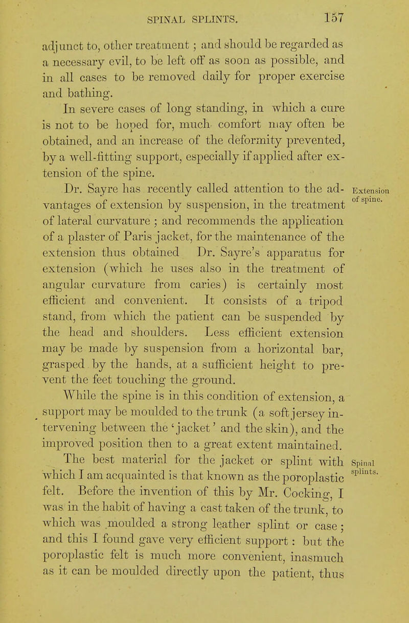 adjunct to, other creatiucnt ; and should be regarded as a necessary evil, to be left off as soon as possible, and in all cases to be removed daily for proper exercise and bathing. In severe cases of long standing, in which a cure is not to be hoped for, much comfort may often be obtained, and an increase of the deformity prevented, by a well-fittmg support, especially if applied after ex- tension of the spine. Dr. Say re has recently called attention to the ad- Extension vantages of extension by suspension, in the treatment of lateral curvature ; and recommends the application of a plaster of Paris jacket, for the maintenance of the extension thus obtained Dr. Sayre's apparatus for extension (which he uses also in the treatment of angular curvature from caries) is certainly most efficient and convenient. It consists of a tripod stand, from which the patient can be suspended by the head and shoulders. Less efficient extension may be made by suspension from a horizontal bar, grasped by the hands, at a sufficient height to pre- vent the feet touching the ground. While the spine is in this condition of extension, a support may be moulded to the trunk (a soft jersey in- tervening between the 'jacket' and the skin), and the improved position then to a great extent maintained. The best material for the jacket or splint with Spit.ai which I am acquainted is that known as the poroplastic felt. Before the invention of this by Mr. Cocking, I was in the habit of having a cast taken of the trunk, to which was moulded a strong leather splint or case; and this I found gave very efficient support: but the poroplastic felt is much more convenient, inasmuch as it can be moulded directly upon the patient, thus