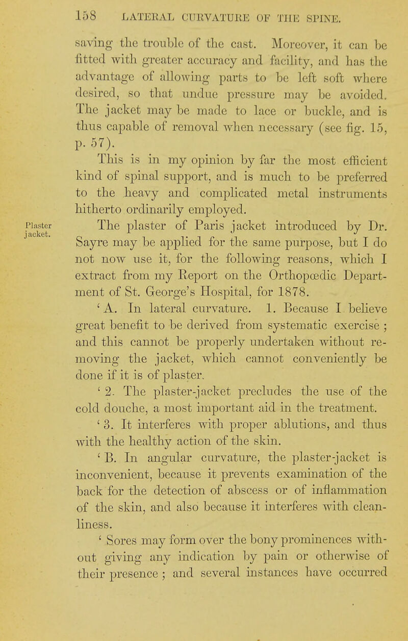 saving the trouble of the cast. Moreover, it can be fitted with greater accuracy and facihty, and has the advantage of allowing parts to be left soft where desired, so that undue pressure may be avoided. The jacket may be made to lace or buckle, and is thus capable of removal when necessary (see fig. 15, p. 57). This is in my opinion by far the most efficient kind of spinal support, and is much to be preferred to the heavy and complicated metal instruments hitherto ordinarily employed. Plaster The plastcr of Paris jacket introduced by Dr. Sayre may be applied for the same purpose, but I do not now use it, for the following reasons, which I extract from my Report on the Orthopoedic Depart- ment of St. George's Hospital, for 1878. 'A, In lateral curvature. 1. Because I beheve great benefit to be derived fi^om systematic exercise ; and this cannot be properly undertaken without re- moving the jacket, which cannot conveniently be done if it is of plaster. ' 2- The plaster-jacket precludes the use of the cold douche, a most important aid in the treatment. '3. It interferes with proper ablutions, and thus with the healthy action of the skin. ' B. In angular curvature, the plaster-jacket is inconvenient, because it prevents examination of the back for the detection of abscess or of inflammation of the skin, and also because it interferes with clean- liness. ' Sores may form over the bony prominences with- out giving any indication by pain or otherwise of their presence ; and several instances have occurred