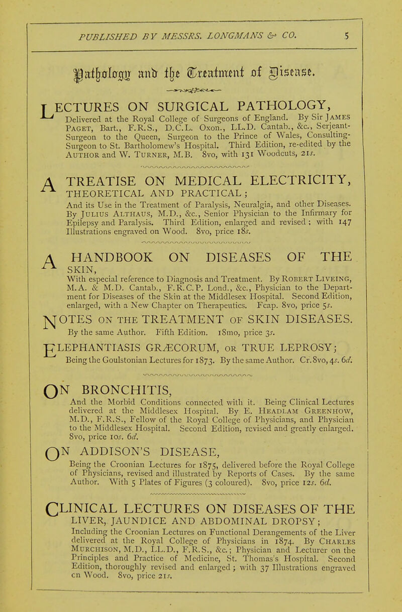 T ECTURES ON SURGICAL PATHOLOGY, ^ Delivered at the Royal College of Surgeons of England. By Sir James Paget, Bart., F.R.S., D.C.L. Oxon., LL.D. Cantab., &c., Serjeant- Surgeon to the Queen, Surgeon to the Prince of Wales, Consulting- Surgeon to St. Bartholomew's Hospital. Third Edition, re-edited by the Author and W. Turner, M.B. 8vo, with 131 Woodcuts, 21s. A TREATISE ON MEDICAL ELECTRICITY, THEORETICAL AND PRACTICAL; And its Use in the Treatment of Paralysis, Neuralgia, and other Diseases. By Julius Althaus, M.D., &c., Senior Physician to the Infirmary for Epilepsy and Paralysis. Third Edition, enlarged and revised ; with 147 Illustrations engraved on Wood. 8vo, price iSs. HANDBOOK ON DISEASES OF THE SKIN, With especial reference to Diagnosis and Treatment. By Robert Liveing, M.A. & M.D. Cantab., F.R.C.P. Lond., Szc, Physician to the Depart- ment for Diseases of the Skin at the Middlesex Hospital. Second Edition, enlarged, with a New Chapter on Therapeutics. Fcap. 8vo, price 55. ]\[OTES ON THE TREATMENT of SKIN DISEASES. By the same Author. Fifth Edition. iSmo, price y. ELEPHANTIASIS GR^CORUM, or TRUE LEPROSY; Being the Goulstonian Lectures for 1873. the same Author. Cr. 8vo, 4J. 6^/. A J-w V,'\r \y \y \y V o o N bronchitis, And the Morbid Conditions connected with it. Being Clinical Lectures delivered at the Middlesex Hospital. By E. Headlam Greenhow, M.D., F.R.S., Fellow of the Royal College of Physicians, and Physician to the Middlesex Hospital. Second Edition, revised and greatly enlarged. 8vo, price los. 6d. N ADDISON'S DISEASE, Being the Croonian Lectures for 1875, delivered before the Royal College of Physicians, revised and illustrated by Reports of Cases. By the same Author. With 5 Plates of Figures (3 coloured). 8vo, price 12s. 6d. CLINICAL LECTURES ON DISEASES OF THE LIVER, JAUNDICE AND ABDOMINAL DROPSY; Including the Croonian Lectures on Functional Derangements of the Liver delivered at the Royal College of Physicians in 1874. By Charles Murchison, M.D., LL.D., F.R.S., &c.; Physician and Lecturer on the Principles and Practice of Medicine, St. Thomas's Hospital. Second Edition, thoroughly revised and enlarged; with 37 Illustrations engraved on Wood. 8vo, price 21s.