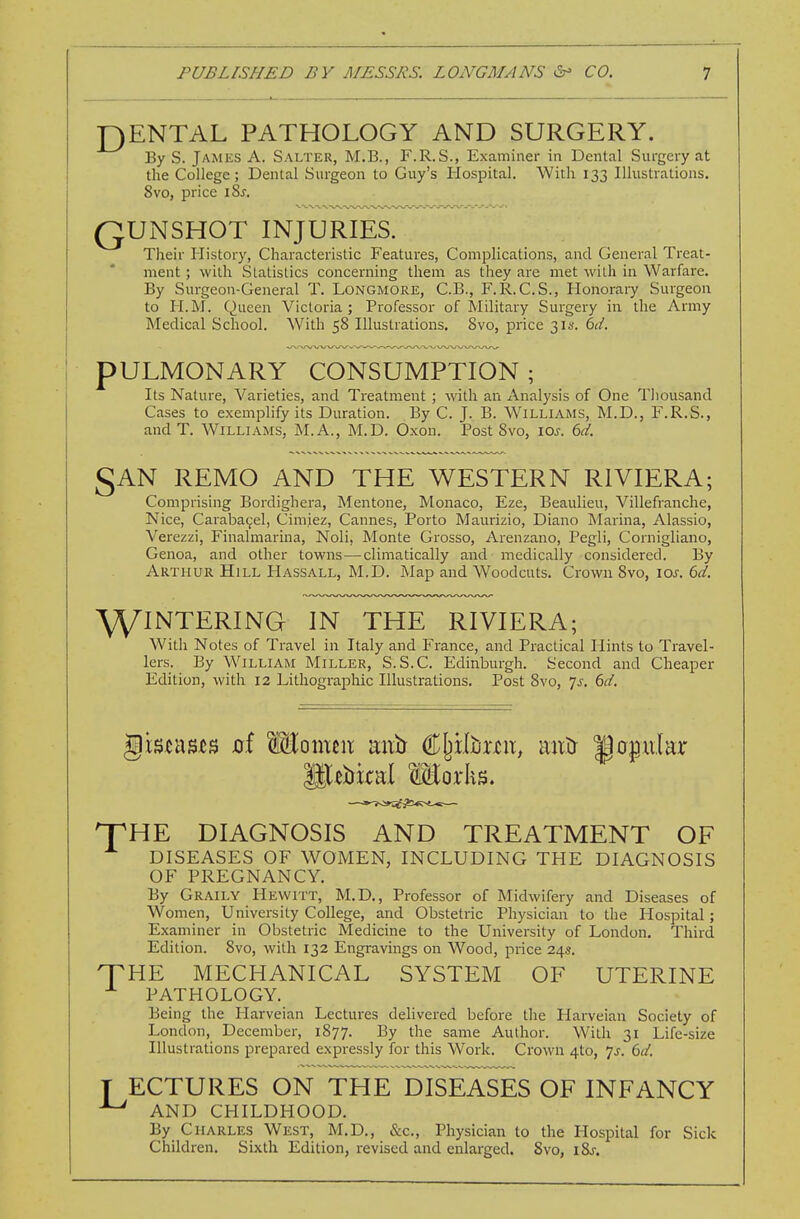 J3ENTAL PATHOLOGY AND SURGERY. By S. James A. Salter, M.B., F.R.S., Examiner in Dental Surgery at the College; Dental Surgeon to Guy's Mospital. With 133 Illustrations. 8vo, price iSj. QUNSHOT INJURIES. Tlieir History, Characteristic Features, Complications, and General Treat- ment ; with Statistics concerning them as they are met with in Warfare. By Surgeon-General T. Longmore, C.B., F.R.C.S., Honorary Surgeon to H.M. Queen Victoria ; Professor of Military Surgery in the Army Medical School. With 58 Illustrations. 8vo, price 31s. hd. PULMONARY CONSUMPTION; Its Nature, Varieties, and Treatment ; with an Analysis of One Tliousand Cases to exemplify its Duration. By C. J. B. Williams, M.D., F.R.S., and T. Williams, M.A., M.D. Oxon. Post 8vo, \os. 6d. SAN REMO AND THE WESTERN RIVIERA; Comprising Bordighera, Mentone, Monaco, Eze, Beaulieu, Villefranche, Nice, Caraba^el, Cimiez, Cannes, Porto Maurizio, Diano Marina, Alassio, Verezzi, Finalmarina, Noli, Monte Grosso, Arenzano, Pegli, Cornigliano, Genoa, and other towns—climatically and medically considered. By Arthur Hill Hassall, M.D. ]\Iap and Woodcuts. Crown 8vo, los. 6d. \yiNTERING IN THE RIVIERA; With Notes of Travel in Italy and France, and Practical Hints to Travel- lers. By William Miller, S.S.C. Edinburgh. Second and Cheaper Edition, with 12 Lithographic Illustrations. Post 8vo, 7^. 6^^'. npHE DIAGNOSIS AND TREATMENT OF DISEASES OF WOMEN, INCLUDING THE DIAGNOSIS OF PREGNANCY. By Graily Hewitt, M.D., Professor of Midwifery and Diseases of Women, University College, and Obstetric Physician to the Hospital; Examiner in Obstetric Medicine to the University of London. Third Edition. 8vo, with 132 Engravings on Wood, price 24s. THE MECHANICAL SYSTEM OF UTERINE ^ PATHOLOGY. Being the Harveian Lectures delivered before the Harveian Society of London, December, 1877. By the same Author. With 31 Life-size Illustrations prepared expressly for this Work. Crown 4to, 7^. 6d. T ECTURES ON THE DISEASES OF INFANCY ^ AND CHILDHOOD. By Charles West, M.D., &c.. Physician to the Hospital for Sick Children. Sixth Edition, revised and enlarged. 8vo, i8j.