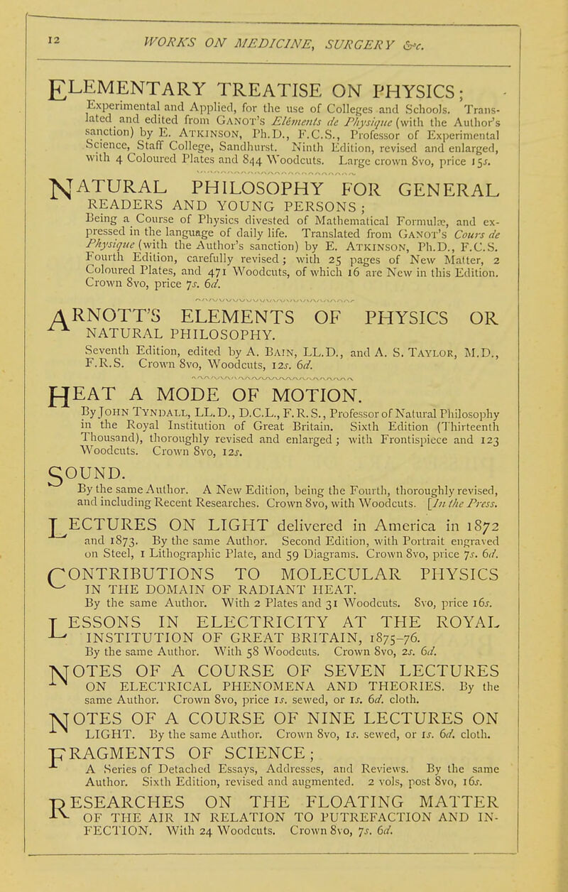 £LEMENTARY TREATISE ON PHYSICS; Experimental and Applied, for the use of Colleges and Schools. Trans- lated and edited from Ganot's EUvienls de Physicpie (with the Author's sanction) by E. Atkinson, Ph.D., F.C.S., Professor of Experimental .Science, Staff College, Sandhurst. Ninth Edition, revised and enlarged, with 4 Coloured Plates and 844 Woodcuts. Large crown 8vo, price 15J. N ATURAL PHILOSOPHY FOR GENERAL READERS AND YOUNG PERSONS; Being a Course of Physics divested of Mathematical Formula?, and ex- pressed in the language of daily life. Translated from Gaxot's Cours tie Fkysiijue (v^ith. the Author's sanction) by E. Atkinson, Ph.D., F.C.S. Fourth Edition, carefully revised; with 25 pages of New Matter, 2 Coloured Plates, and 471 Woodcuts, of which 16 are New in this Edition. Crown 8vo, price p. 6d. ARNOTT'S ELEMENTS OF PHYSICS OR ^ ^ NATURAL PHILOSOPHY. Seventh Edition, edited by A. Bain, LL.D., and A. S.Taylor, M.D., F.R.S. Crown 8vo, Woodcuts, 12s. 6d. f^EAT A MODE OF MOTION. By John Tyndall, LL.D., D.C.L., F.R.S., Professor of Natural Philosophy in the Royal Institution of Great Britain. Sixth Edition (Thirteenth Thousand), thoroughly revised and enlarged; with Frontispiece and 123 Woodcuts. Crown 8vo, 12s. 5OUND. By the same Author. A New Edition, being the Fourth, thoroughly revised, and including Recent Researches. Crown 8vo, with Woodcuts. the Press. J^ECTURES ON LIGHT delivered in America in 1872 and 1873. ^^^^ same Author. Second Edition, with Portrait engraved un Steel, i Lithographic Plate, and 59 Diagrams. Crown 8vo, price 7^-. 6(/. CONTRIBUTIONS TO MOLECULAR PHYSICS ^ IN THE DOMAIN OF RADIANT HEAT. By the same Author. With 2 Plates and 31 Woodcuts. 8vo, price i6j. T ESSONS IN ELECTRICITY AT THE ROYAL ^ INSTITUTION OF GREAT BRITAIN, 1875-76. By the same Author. With 58 Woodcuts. Crown 8vo, 2s. 6(1. IVrOTES OF A COURSE OF SEVEN LECTURES ■'■^ ON ELECTRICAL PHENOMENA AND THEORIES. By the same Author. Crown 8vo, price is. sewed, or is. 6d. cloth. TSJOTES OF A COURSE OF NINE LECTURES ON LIGHT. By the same Author. Crown 8vo, is. sewed, or is. 6d. cloth. pRAGMENTS OF SCIENCE; A Series of Detached Essays, Addresses, and Reviews. By the same Author. Sixth Edition, revised and augmented. 2 vols, post 8vo, 16^. ■RESEARCHES ON THE FLOATING MATTER -C^ OF THE AIR IN RELATION TO PUTREFACTION AND IN-