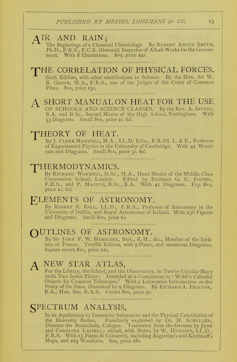 AIR AND RAIN; The Beginnings of a Chemical Climatology. By RonERT Angus Smith, Ph.D., F.K.S., F.C.S. (General) Inspector of Alkali Works for the Govern- ment. With 8 Illustrations. 8vo, price 24J. 'J^HE CORRELATION OF PHYSICAL FORCES. Sixth Edition, with other contributions to Science. By the Hon. Sir W. R. Grove, M.A., F.R.S., one of the Judges of the Court of Common Pleas. 8vo, price \^s. A SHORT MANUAL ON HEAT FOR THE USE OF SCHOOLS AND SCIENCE CLASSES. By the Rev. A. Irving, B.A. and B.Sc, Second Master of the High School, Nottingham, With 33 Diagrams. Small 8vo, price 7.s, 6d. npHEORY OF HEAT. By J. Clerk Maxwell, M.A., LL.D. Edin., F.R.SS. L. & E., Professor of Experimental Physics in the University of Cambridge. With 41 Wood- cuts and Diagrams. Small 8vo, price y. 6d. THERMODYNAMICS. By Richard Wormell, D.Sc, M.A., Head-Master of the Middle-Class Corporation School, London. Edited by Professor G. C. Foster, F.R.S., and P. Magnus, B.Sc, B.A. With 41 Diagrams. Fcp. 8vo, price IJ-. 6d. £LEMENTS OF ASTRONOMY. By Rodert S. Ball, LL.D., F.R.S., Professor of Astronomy in tlie University of Dublin, and Royal Astronomer of Ireland. With 136 Figures and Diagrams. Sm:\ll 8vo, price 6^. OUTLINES OF ASTRONOMY. By Sir John F. W. Hersciiel, Bart, K.H., &c., Member of the Insti- tute of France. Twelfth Edition, with 9 Plates, and numerous Diagrams. Square crown 8vo, price 12s. ^ NEW STAR ATLAS, For the Library, the School, and the Observatory, in Twelve Circular Maps (with Two Index Platesl. Intended as a Companion to ' Webb's Celestial Objects for Common Telescopes.' With a Letterpress Introduction on the Study of the Stars, illustrated by 9 Diagrams. By PviCHARD A. Proctor, B.A., lion. Sec. R. A.S. Crown 8vo, price 5^. gPECTRUM ANALYSIS, In its Application to Terrestrial Substances and the Physical Constitution of the Heavenly Bodies. Familiarly explained by Dr. H. Sciiellen, Director der Realschule, Cologne. Translated from the German by Jane and Caroline Lassell; edited, with Notes, by W. Huggins, LL.D., F.R.S. With 13 Plates (6 Coloured), including Angstrom's and Kirchhofl's Maps, and 223 Woodcuts. 8vo, price 28^.