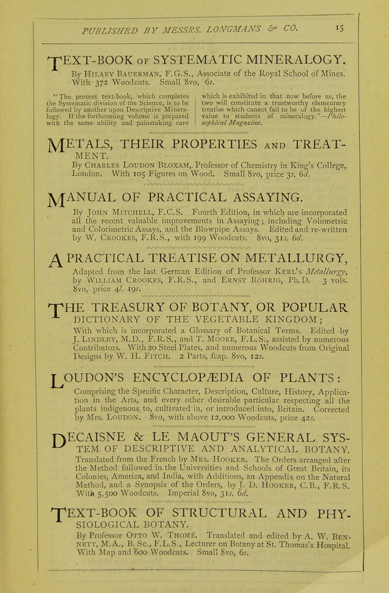 ^EXT-BOOK OF SYSTEMATIC MINERALOGY. By Hilary Bauerman, F.G.S., Associate of the Royal School of Mines. With 372 Woodcuts. Small 8vo, 6j-.  The present text-boolc, which completes the Systematic division of the Science, is to be followed by another upon Descriptive Minera- logy. If the forthcoming volume is prepared with the same ability and painstaking care which is exhibited in that now before us, the two will constitute a trustworthy elementary treatise which cannot fail to be of the highest value to students of mineralogy.—Philo- sophical Magazine, METALS, THEIR PROPERTIES and TREAT- MENT. By CHAra,ES Loudon Bloxam,. Professor of Chemistry in King's College, London. With 105 Figures on Wood, Small 8vo, price y. bd. jyjANUAL OF PRACTICAL ASSAYING. By John Mitchell, F.C.S. Fourth Edition, in which are incorporated all the recent valuable improvements in Assaying; including Volumetric and Colorimetric Assays, and the Blowpipe Assays. Edited and re-written by W. Crookes, F.R.S., with 199 Woodcuts. 8vo, 31^. bd. ^PRACTICAL TREATISE ON METALLURGY, Adapted from the last German Edition of Professor Kerl's Metallurgy, by William Crookes, F.R.S., and Ernst Rohrig, Ph.D. 3 vols. 8vo, price 4/. igj. npHE TREASURY OF BOTANY, OR POPULAR -■- DICTIONARY OF THE VEGETABLE KINGDOM; With which is incorporated a Glossary of Botanical Terms. Edited by J. LiNDLEY, M.D., F.R.S., and T. Moore, F.L.S., assisted by mmierous Contributors. With 20 Steel Plates, and numerous Woodcuts from Original Designs by W. H. Fitch. 2 Parts, fcap. 8vo, I2j. L OUDON'S ENCYCLOPiEDIA OF PLANTS: Comprising the Specific Character, Description, Culture, History, Applica- tion in the Arts, and every other desirable particular respecting all tlie plants indigenous, to, cultivated in, or introduced into, Britain. Corrected by Mrs. Loudon. 8vo, with above 12,000 Woodcuts, price a,2s. r\ECAISNE & LE MAOUT'S GENERAL SYS- TEM OF DESCRIPTIVE AND ANALYTICAL BOTANY. Translated from the French by Mrs. Hooker. The Orders arranged after the Method followed in the Universities and Schools of Great Britain, its Colonies, America, and India, with Additions, an Appendix on the Natural Method, and a Synopsis of the Orders, by J. D. Hooker, C.B., F.R.S. With 5,500 Woodcuts. Imperial 8vo, 31J. hd. XEXT-BOOK OF STRUCTURAL AND PHY- SIOLOGICAL BOTANY. By Professor Otto W. ThomiJ. Translated and edited by A. W. Ben- nett, M.A., B. Sc., F.L.S., Lecturer on Botany at St. Thomas's Hospital. With Map and '600 Woodcuts. Small 8vo, 6j.