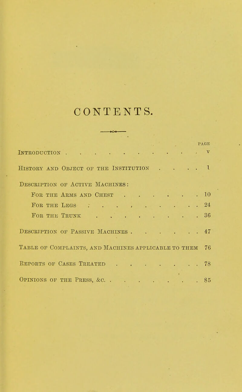 CONTENTS. PAGE Introduction ^ histoby and object op the institution . . . . i Desceiption OP Active Machines: For the Arms and Chest 10 For the Legs 24 For the Trunk . 36 Description op Passive Machines 47 Table op Complaints, and Machines applicable to them 76 Reports op Cases Treated 78 Opinions op the Press, &c 85