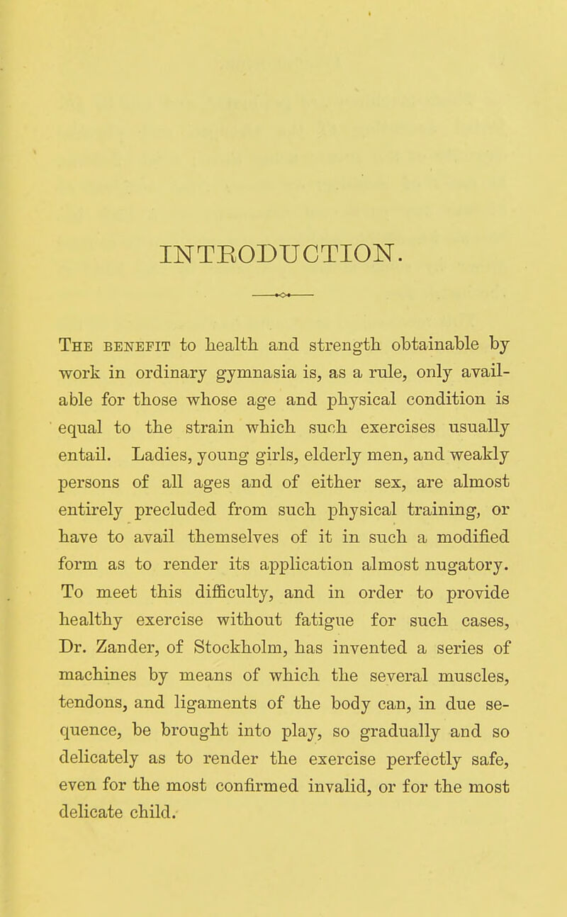 INTEODUCTION. The benefit to liealth and strengtli obtainable by work in ordinary gymnasia is, as a rule, only avail- able for those whose age and physical condition is equal to the strain which such exercises usually entail. Ladies, young girls, elderly men, and weakly persons of all ages and of either sex, are almost entirely precluded from such physical training, or have to avail themselves of it in such a modified form as to render its application almost nugatory. To meet this difficulty, and in order to provide healthy exercise without fatigue for such cases, Dr. Zander, of Stockholm, has invented a series of machines by means of which the several muscles, tendons, and ligaments of the body can, in due se- quence, be brought into play, so gradually and so delicately as to render the exercise perfectly safe, even for the most confirmed invalid, or for the most delicate child.