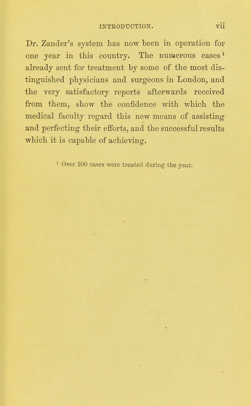 Dr. Zander's system has now been in operation for one year in this country. The numerous cases ^ already sent for treatment by some of the most dis- tinguished physicians and surgeons in London, and the very satisfactory reports afterwards received from them, show the confidence with which the medical faculty regard this new means of assisting and perfecting their efforts, and the successful results which it is capable of achieving. ' Over 300 cases were treated during the year.