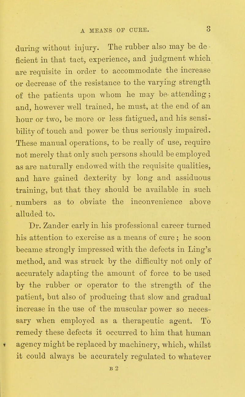 during without injury. The rubber also may be de - ficient in that tact, experience, and judgment which are requisite in order to accommodate the increase or decrease of the resistance to the varying strength of the patients upon whom he may be- attending; and, however well trained, he must, at the end of an hour or two, be more or less fatigued, and his sensi- bility of touch and power be thus seriously impaired. These manual operations, to be really of use, require not merely that only such persons should be employed as are naturally endowed with the requisite qualities, and have gained dexterity by long and assiduous training, but that they should be available in such ^ numbers as to obviate the inconvenience above alluded to. Dr. Zander early in his professional career turned his attention to exercise as a means of cure; he soon became strongly impressed with the defects in Ling's method, and was struck by the difficulty not only of accurately adapting the amount of force to be used by the rubber or operator to the strength of the patient, but also of producing that slow and gradual increase in the use of the muscular power so neces- sary when emploj'ed as a therapeutic agent. To remedy these defects it occurred to him that human H agency might be replaced by machinery, which, whilst it could always be accurately regulated to whatever B 2