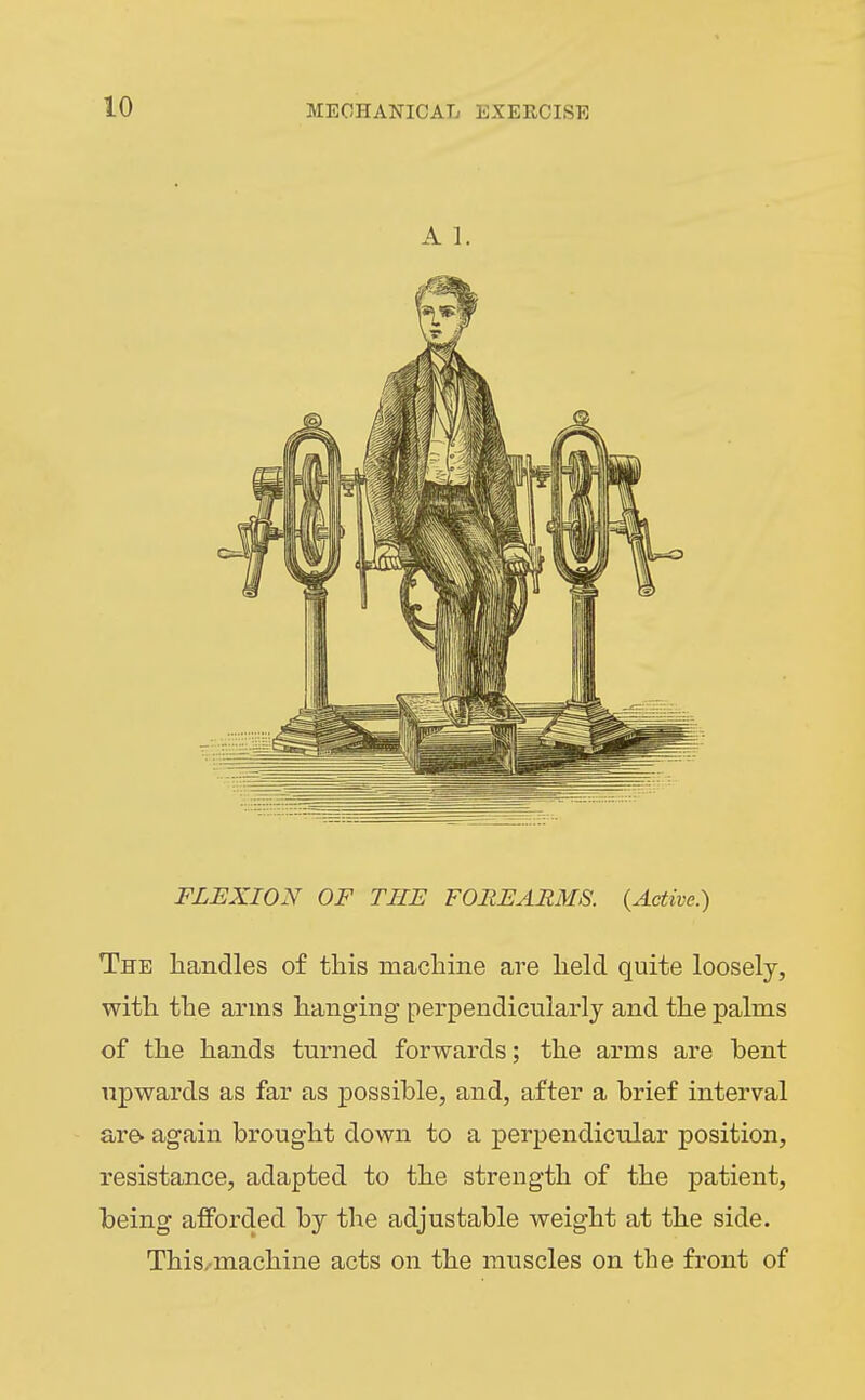 A 1. FLEXION OF THE FOREARMS. {Active.) The handles of tliis macliine are held quite loosely, with the arms hanging perpendicularly and the palms of the hands turned forwards; the arms are bent upwards as far as possible, and, after a brief interval are. again brought down to a perpendicular position, resistance, adapted to the strength of the patient, being afforded by the adjustable weight at the side. This/machine acts on the muscles on the front of