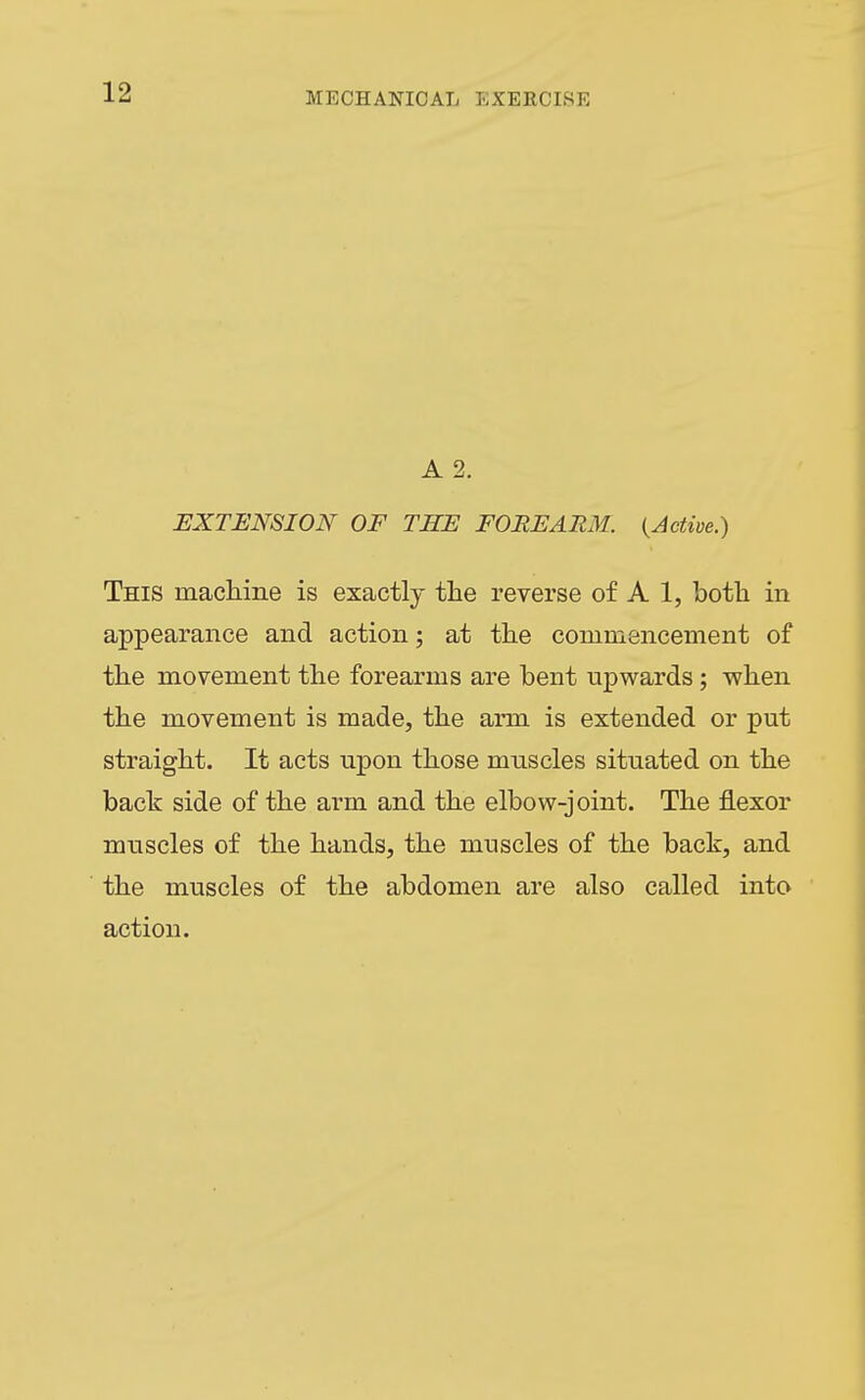 A 2. EXTENSION OF THE FOREARM. {Active.) This macKine is exactly the reverse of A 1, both in appearance and action; at the commencement of the movement the forearms are bent upwards; when the movement is made, the arm is extended or put straight. It acts upon those muscles situated on the back side of the arm and the elbow-joint. The flexor muscles of the hands, the muscles of the back, and the muscles of the abdomen are also called into action.