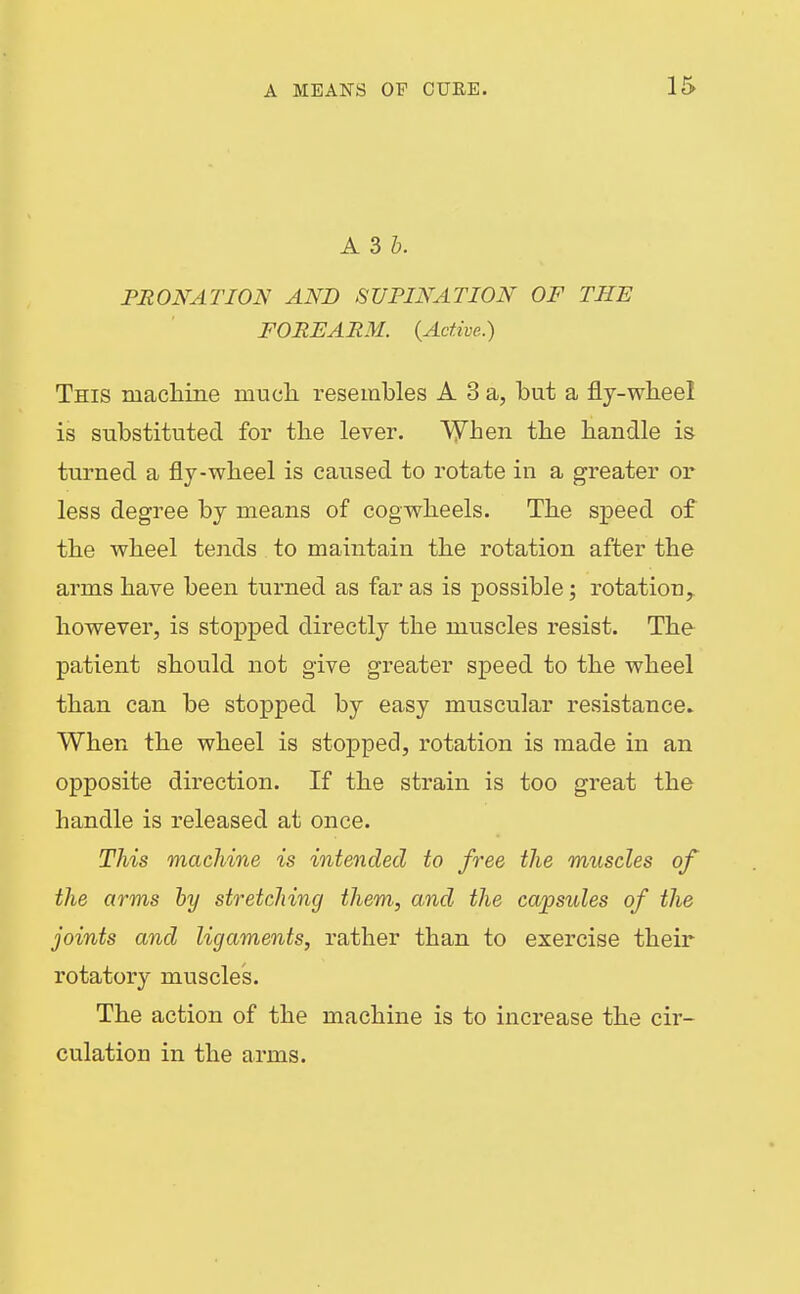 A 3 b. PRONATION AND SUPINATION OF THE FOREARM. {Active.) This macliine mucli resembles A 3 a, but a fly-wbeel is substituted for tlie lever. Vyhen tlie handle is turned a fly-wheel is caused to rotate in a greater or less degree by means of cogwheels. The speed of the wheel tends to maintain the rotation after the arms have been turned as far as is possible; rotation, however, is stopped directly the muscles resist. The patient should not give greater speed to the wheel than can be stopped by easy muscular resistance. When the wheel is stopped, rotation is made in an opposite direction. If the strain is too great the handle is released at once. This machine is intended to free the muscles of the arms by stretching them, and the capsules of the joints and ligaments, rather than to exercise their rotatory muscles. The action of the machine is to increase the cir- culation in the arms.