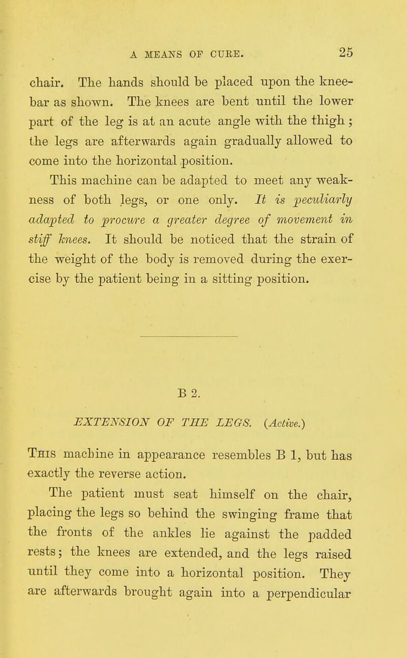 chair. The hands should be placed upon the knee- bar as shown. The knees are bent until the lower part of the leg is at an acute angle with the thigh ; the legs are afterwards again gradually allowed to come into the horizontal position. This machine can be adapted to meet any weak- ness of both legs, or one only. It is ])eculiarly adapted to procure a greater degree of movement in stiff Jcnees. It should be noticed that the strain of the weight of the body is removed during the exer- cise by the patient being in a sitting position. B 2. EXTENSION OF THE LEGS. (^Active.) This machine in appearance resembles B 1, but has exactly the reverse action. The patient must seat himself on the chair, placing the legs so behind the swinging frame that the fronts of the ankles lie against the padded rests; the knees are extended, and the legs raised until they come into a horizontal position. They are afterwards brought again into a perpendicular