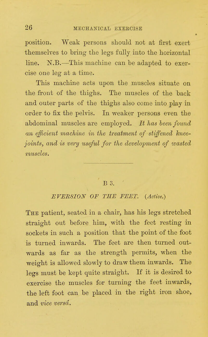 position. Weak persons should not at first exert themselves to bring- the legs fully into the horizontal line. N.B.—This machine can be adapted to exer- cise one leg at a time. This machine acts upon the muscles situate on the front of the thighs. The muscles of the back and outer parts of the thighs also come into play in order to fix the pelvis. In weaker persons even the abdominal muscles are employed. It has heen found an efficient machine in the treatment of stiffened knee- joints, and is very useful for the development of wasted muscles. ' B 3. E VERSION OF THE FEET. {Active.) The patient, seated in a chair, has his legs stretched straight out before him, with the feet resting in sockets in such a position that the point of the foot is turned inwards. The feet are then turned out- wards as far as the strength permits, when the weight is allowed slowly to draw them inwards. The legs must be kept quite straight. If it is desired to exercise the muscles for turning the feet inwards, the left foot can be placed in the right iron shoe, and vice versa.