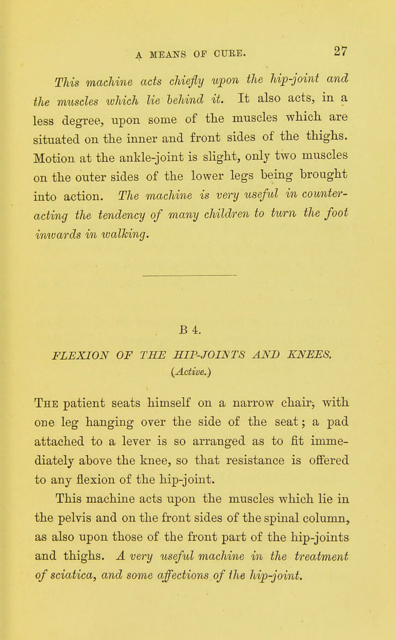 This machine acts chiefly upon the hip-joint and the muscles which lie behind it. It also acts, in a less degree, upon some of tlie muscles which are situated on the inner and front sides of the thighs. Motion at the ankle-joint is slight, only two muscles on the outer sides of the lower legs being brought into action. The machine is very useful in counter- acting the tendency of many children to turn the foot inwards in walking. B 4. FLEXION OF THE HIP-JOINTS AND KNEES. {Active.) The patient seats himself on a narrow chair^ with one leg hanging over the side of the seat; a pad attached to a lever is so arranged as to fit imme- diately above the knee, so that resistance is offered to any flexion of the hip-joint. This machine acts upon the muscles which lie in the pelvis and on the front sides of the spinal column, as also upon those of the front part of the hip-joints and thighs. A very useful machine in the treatment of sciatica, and some affections of the hip-joint.