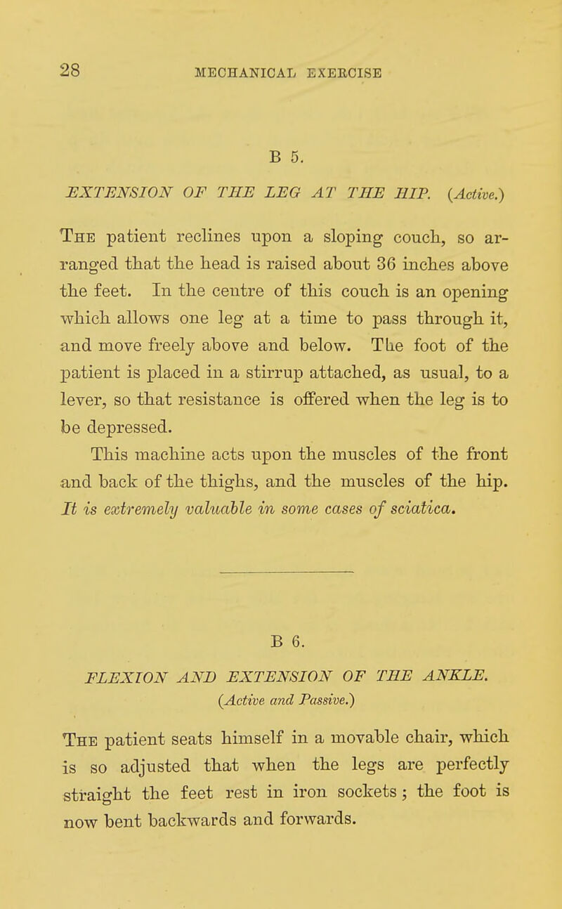 B 5. EXTENSION OF THE LEG AT THE HIP. {Active.) The patient reclines upon a sloping coucli, so ar- ranged that the head is raised about 36 inches above the feet. In the centre of this couch is an opening which allows one leg at a time to pass through it, and move freely above and below. The foot of the patient is placed in a stirrup attached, as usual, to a lever, so that resistance is offered when the leg is to be depressed. This machine acts upon the muscles of the front and back of the thighs, and the muscles of the hip. It is extremely valuable in some cases of sciatica. B 6. FLEXION AND EXTENSION OF THE ANKLE. (Active and Passive.) The patient seats himself in a movable chair, which is so adjusted that when the legs are perfectly straight the feet rest in iron sockets; the foot is now bent backwards and forwards.