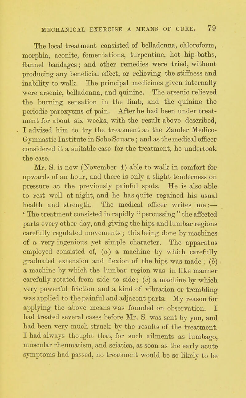 The local treatment consisted of belladonna, cMoroform, morphia, aconite, fomentations, turpentine, hot hip-baths, flannel bandages; and other remedies were tried, withotit producing any beneficial effect, or relieving the stiffiiess and inability to walk. The principal medicines given internally were arsenic, belladonna, and quinine. The arsenic relieved the burning sensation in the limb, and the quinine the periodic paroxysms of pain. After he had been under treat- ment for about six weeks, with the result above described, I advised him to try the treatment at the Zander Medico- Gymnastic Institute in Soho Square; and as the medical officer considered it a suitable case for the treatment, he undertook the case. Mr, S. is now (November 4) able to walk in comfort for upwards of an hour, and there is only a slight tenderness on pressure at the previously painful spots. He is also able to rest well at night, and he has quite regained his usual health and strength. The medical officer writes me:— ' The treatment consisted in rapidly  percussing  the affected parts every other day, and giving the hips and lumbar regions carefully regulated movements; this being done by machines of a very ingenious yet simple character. The apparatus employed consisted of, (a) a machine by which carefully graduated extension and flexion of the hips was made; (5) a machine by which the lumbar region was in like manner carefully rotated from side to side; (c) a machine by which very powerfvil friction and a kind of vibration or trembling was applied to the painful and adjacent parts. My reason for applying the above means was founded on observation. I had treated several cases before Mr. S. was sent by you, and had been very much struck by the results of the treatment. I had always thought that, for such ailments as lumbago, muscular rheumatism, and sciatica, as soon as the early acute symptoms had passed, no treatment would be so likely to be