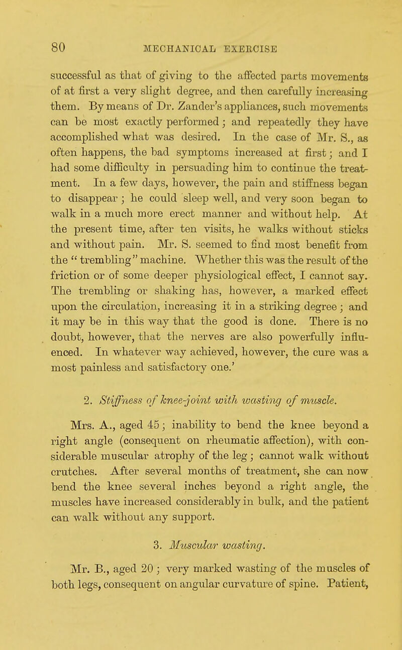 successful as tliat of giving to the affected parts movements of at first a very slight degree, and then carefully increasing them. By means of Dr. Zander's appliances, such movements can be most exactly performed; and repeatedly they have accomplished what was desired. In the case of Mr. S., as often happens, the bad symptoms increased at first; and I had some difficulty in persuading him to continue the treat- ment. In a few days, however, the pain and stiffness began to disappear; he could sleep well, and very soon began to walk in a much more erect manner and without help. At the present time, after ten visits, he walks without sticks and without pain. Mr. S. seemed to find most benefit fi-om the  trembling  machine. Whether this was the result of the friction or of some deeper physiological effect, I cannot say. The trembling or shaking has, however, a marked effect upon the circulation, increasing it in a striking degree; and it may be in this way that the good is done. There is no doubt, however, that the nerves are also powerfully influ- enced. In whatever way achieved, however, the cure was a most painless and satisfactory one.' 2. Stiffness of knee-joint with wasting of muscle. Mrs. A., aged 45; inability to bend the knee beyond a right angle (consequent on rheumatic affection), with con- siderable muscu.lar atrophy of the leg; cannot walk without crutches. After several months of treatment, she can now bend the knee several inches beyond a right angle, the muscles have increased considerably in bulk, and the patient can walk without any support. 3. Muscular wasting. Mr. B., aged 20 ; very marked wasting of the muscles of both legs, consequent on angular curvature of spine. Patient,